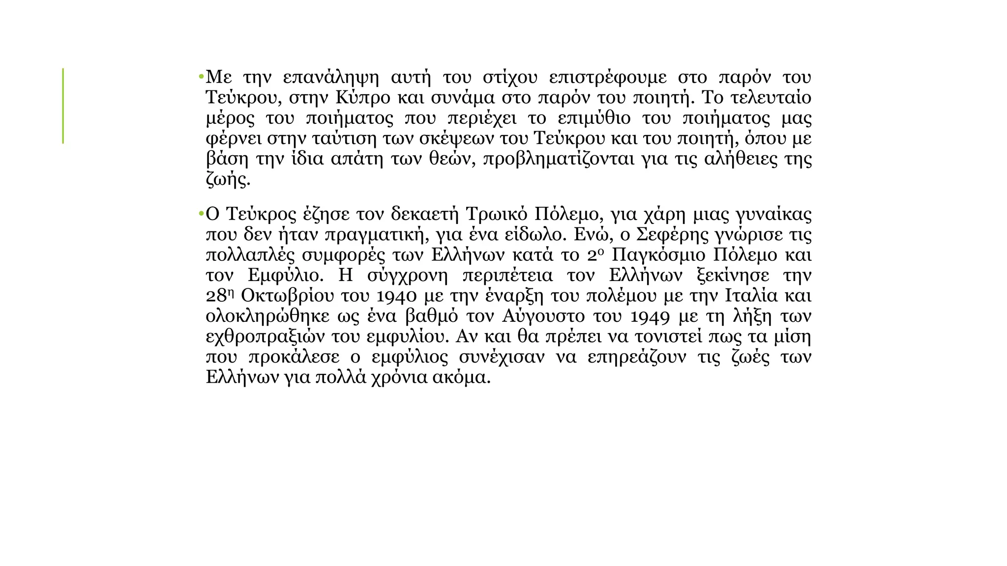 •Με την επανάληψη αυτή του στίχου επιστρέφουμε στο παρόν του
Τεύκρου, στην Κύπρο και συνάμα στο παρόν του ποιητή. Το τελευταίο
μέρος του ποιήματος που περιέχει το επιμύθιο του ποιήματος μας
φέρνει στην ταύτιση των σκέψεων του Τεύκρου και του ποιητή, όπου με
βάση την ίδια απάτη των θεών, προβληματίζονται για τις αλήθειες της
ζωής.
•Ο Τεύκρος έζησε τον δεκαετή Τρωικό Πόλεμο, για χάρη μιας γυναίκας
που δεν ήταν πραγματική, για ένα είδωλο. Ενώ, ο Σεφέρης γνώρισε τις
πολλαπλές συμφορές των Ελλήνων κατά το 2ο Παγκόσμιο Πόλεμο και
τον Εμφύλιο. Η σύγχρονη περιπέτεια τον Ελλήνων ξεκίνησε την
28η Οκτωβρίου του 1940 με την έναρξη του πολέμου με την Ιταλία και
ολοκληρώθηκε ως ένα βαθμό τον Αύγουστο του 1949 με τη λήξη των
εχθροπραξιών του εμφυλίου. Αν και θα πρέπει να τονιστεί πως τα μίση
που προκάλεσε ο εμφύλιος συνέχισαν να επηρεάζουν τις ζωές των
Ελλήνων για πολλά χρόνια ακόμα.
 