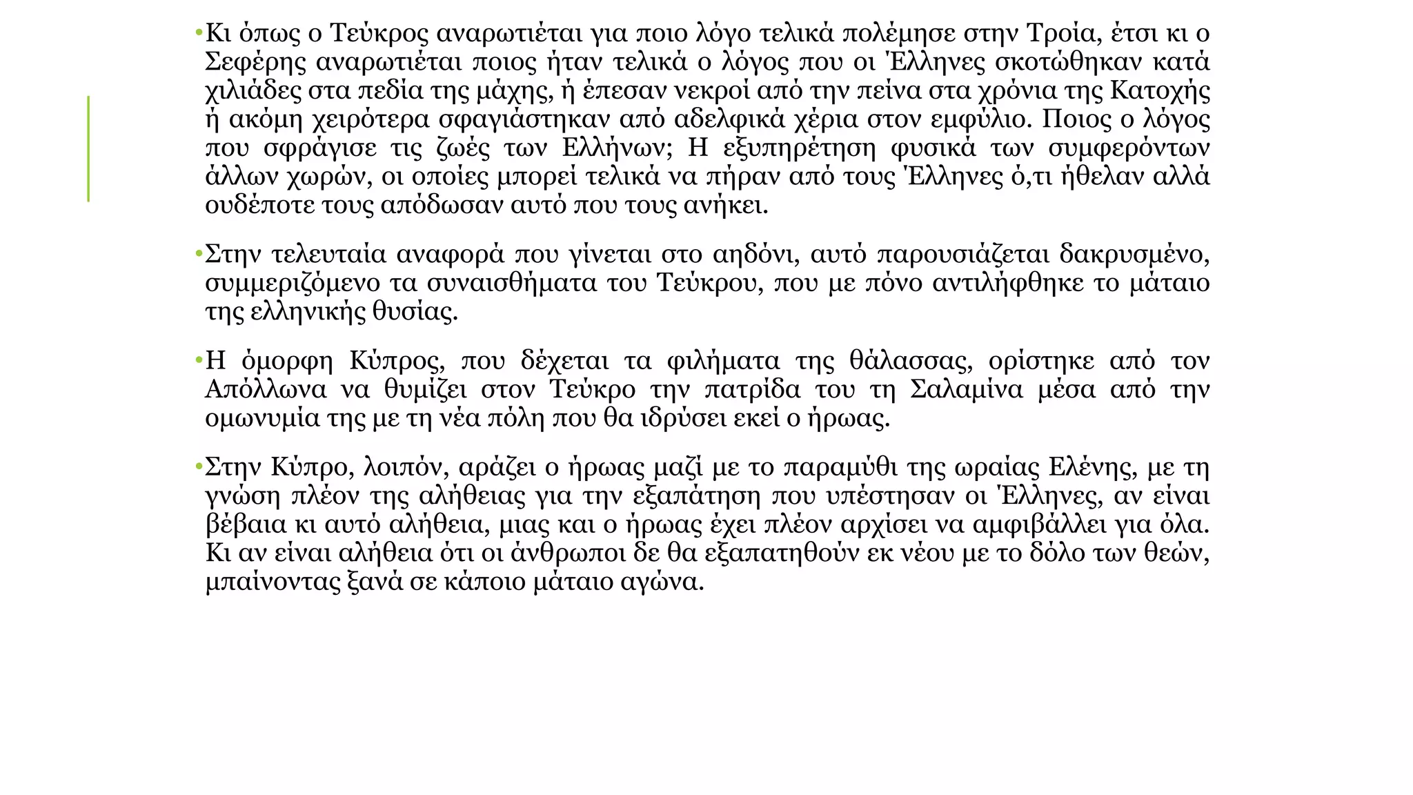 •Κι όπως ο Τεύκρος αναρωτιέται για ποιο λόγο τελικά πολέμησε στην Τροία, έτσι κι ο
Σεφέρης αναρωτιέται ποιος ήταν τελικά ο λόγος που οι Έλληνες σκοτώθηκαν κατά
χιλιάδες στα πεδία της μάχης, ή έπεσαν νεκροί από την πείνα στα χρόνια της Κατοχής
ή ακόμη χειρότερα σφαγιάστηκαν από αδελφικά χέρια στον εμφύλιο. Ποιος ο λόγος
που σφράγισε τις ζωές των Ελλήνων; Η εξυπηρέτηση φυσικά των συμφερόντων
άλλων χωρών, οι οποίες μπορεί τελικά να πήραν από τους Έλληνες ό,τι ήθελαν αλλά
ουδέποτε τους απόδωσαν αυτό που τους ανήκει.
•Στην τελευταία αναφορά που γίνεται στο αηδόνι, αυτό παρουσιάζεται δακρυσμένο,
συμμεριζόμενο τα συναισθήματα του Τεύκρου, που με πόνο αντιλήφθηκε το μάταιο
της ελληνικής θυσίας.
•Η όμορφη Κύπρος, που δέχεται τα φιλήματα της θάλασσας, ορίστηκε από τον
Απόλλωνα να θυμίζει στον Τεύκρο την πατρίδα του τη Σαλαμίνα μέσα από την
ομωνυμία της με τη νέα πόλη που θα ιδρύσει εκεί ο ήρωας.
•Στην Κύπρο, λοιπόν, αράζει ο ήρωας μαζί με το παραμύθι της ωραίας Ελένης, με τη
γνώση πλέον της αλήθειας για την εξαπάτηση που υπέστησαν οι Έλληνες, αν είναι
βέβαια κι αυτό αλήθεια, μιας και ο ήρωας έχει πλέον αρχίσει να αμφιβάλλει για όλα.
Κι αν είναι αλήθεια ότι οι άνθρωποι δε θα εξαπατηθούν εκ νέου με το δόλο των θεών,
μπαίνοντας ξανά σε κάποιο μάταιο αγώνα.
 