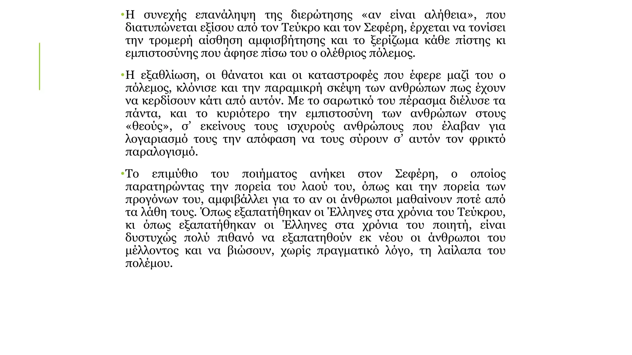 •Η συνεχής επανάληψη της διερώτησης «αν είναι αλήθεια», που
διατυπώνεται εξίσου από τον Τεύκρο και τον Σεφέρη, έρχεται να τονίσει
την τρομερή αίσθηση αμφισβήτησης και το ξερίζωμα κάθε πίστης κι
εμπιστοσύνης που άφησε πίσω του ο ολέθριος πόλεμος.
•Η εξαθλίωση, οι θάνατοι και οι καταστροφές που έφερε μαζί του ο
πόλεμος, κλόνισε και την παραμικρή σκέψη των ανθρώπων πως έχουν
να κερδίσουν κάτι από αυτόν. Με το σαρωτικό του πέρασμα διέλυσε τα
πάντα, και το κυριότερο την εμπιστοσύνη των ανθρώπων στους
«θεούς», σ’ εκείνους τους ισχυρούς ανθρώπους που έλαβαν για
λογαριασμό τους την απόφαση να τους σύρουν σ’ αυτόν τον φρικτό
παραλογισμό.
•Το επιμύθιο του ποιήματος ανήκει στον Σεφέρη, ο οποίος
παρατηρώντας την πορεία του λαού του, όπως και την πορεία των
προγόνων του, αμφιβάλλει για το αν οι άνθρωποι μαθαίνουν ποτέ από
τα λάθη τους. Όπως εξαπατήθηκαν οι Έλληνες στα χρόνια του Τεύκρου,
κι όπως εξαπατήθηκαν οι Έλληνες στα χρόνια του ποιητή, είναι
δυστυχώς πολύ πιθανό να εξαπατηθούν εκ νέου οι άνθρωποι του
μέλλοντος και να βιώσουν, χωρίς πραγματικό λόγο, τη λαίλαπα του
πολέμου.
 