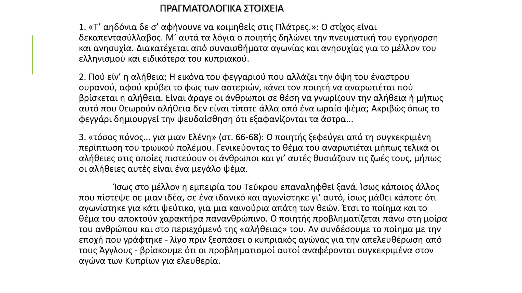 ΠΡΑΓΜΑΤΟΛΟΓΙΚΑ ΣΤΟΙΧΕΙΑ
1. «Τ’ αηδόνια δε σ’ αφήνουνε να κοιμηθείς στις Πλάτρες.»: Ο στίχος είναι
δεκαπεντασύλλαβος. Μ’ αυτά τα λόγια ο ποιητής δηλώνει την πνευματική του εγρήγορση
και ανησυχία. Διακατέχεται από συναισθήματα αγωνίας και ανησυχίας για το μέλλον του
ελληνισμού και ειδικότερα του κυπριακού.
2. Πού είν’ η αλήθεια; Η εικόνα του φεγγαριού που αλλάζει την όψη του έναστρου
ουρανού, αφού κρύβει το φως των αστεριών, κάνει τον ποιητή να αναρωτιέται πού
βρίσκεται η αλήθεια. Είναι άραγε οι άνθρωποι σε θέση να γνωρίζουν την αλήθεια ή μήπως
αυτό που θεωρούν αλήθεια δεν είναι τίποτε άλλα από ένα ωραίο ψέμα; Ακριβώς όπως το
φεγγάρι δημιουργεί την ψευδαίσθηση ότι εξαφανίζονται τα άστρα...
3. «τόσος πόνος... για μιαν Ελένη» (στ. 66-68): Ο ποιητής ξεφεύγει από τη συγκεκριμένη
περίπτωση του τρωικού πολέμου. Γενικεύοντας το θέμα του αναρωτιέται μήπως τελικά οι
αλήθειες στις οποίες πιστεύουν οι άνθρωποι και γι’ αυτές θυσιάζουν τις ζωές τους, μήπως
οι αλήθειες αυτές είναι ένα μεγάλο ψέμα.
Ίσως στο μέλλον η εμπειρία του Τεύκρου επαναληφθεί ξανά. Ίσως κάποιος άλλος
που πίστεψε σε μιαν ιδέα, σε ένα ιδανικό και αγωνίστηκε γι’ αυτό, ίσως μάθει κάποτε ότι
αγωνίστηκε για κάτι ψεύτικο, για μια καινούρια απάτη των θεών. Έτσι το ποίημα και το
θέμα του αποκτούν χαρακτήρα πανανθρώπινο. Ο ποιητής προβληματίζεται πάνω στη μοίρα
του ανθρώπου και στο περιεχόμενό της «αλήθειας» του. Αν συνδέσουμε το ποίημα με την
εποχή που γράφτηκε - λίγο πριν ξεσπάσει ο κυπριακός αγώνας για την απελευθέρωση από
τους Άγγλους - βρίσκουμε ότι οι προβληματισμοί αυτοί αναφέρονται συγκεκριμένα στον
αγώνα των Κυπρίων για ελευθερία.
 