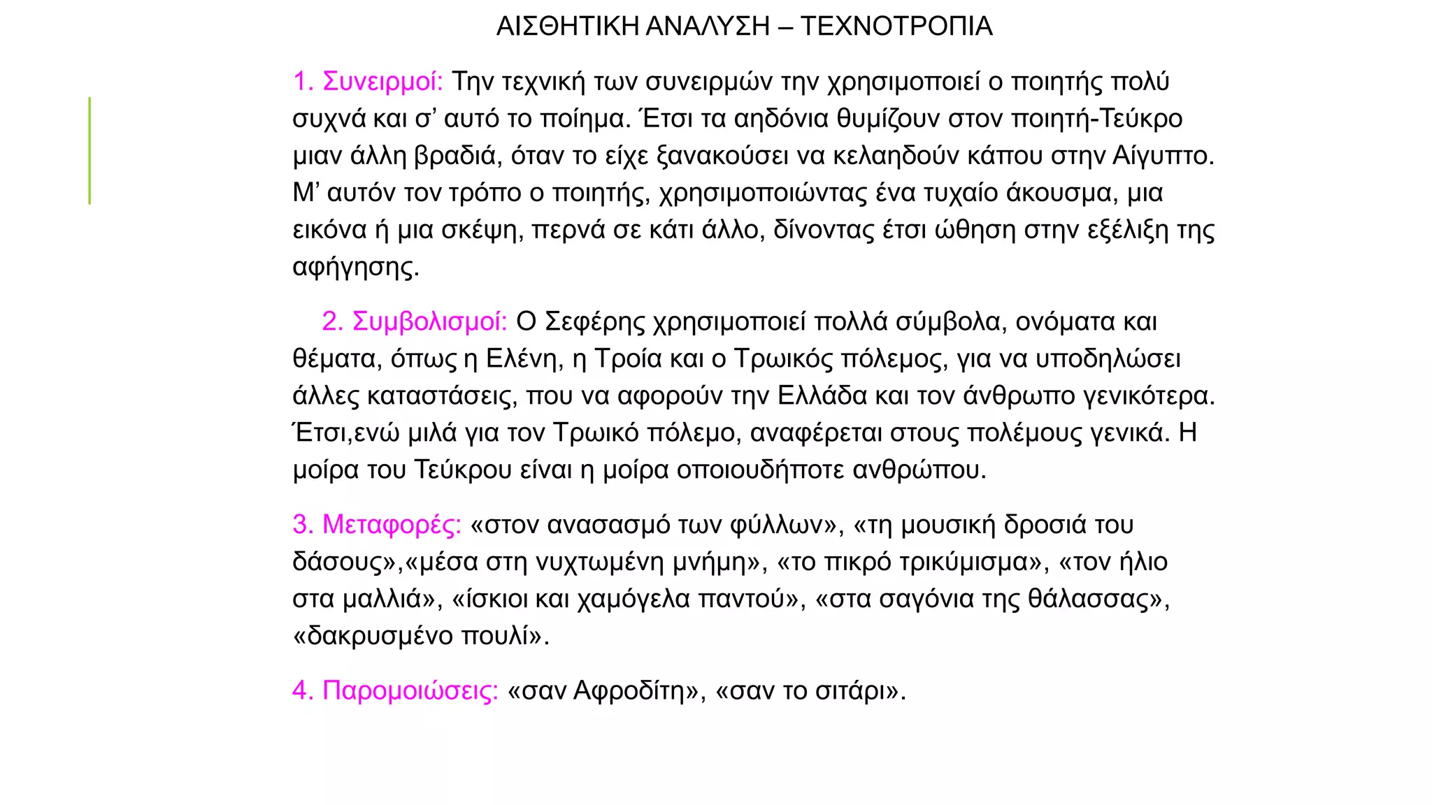 ΑΙΣΘΗΤΙΚΗ ΑΝΑΛΥΣΗ – ΤΕΧΝΟΤΡΟΠΙΑ
1. Συνειρμοί: Την τεχνική των συνειρμών την χρησιμοποιεί ο ποιητής πολύ
συχνά και σ’ αυτό το ποίημα. Έτσι τα αηδόνια θυμίζουν στον ποιητή-Τεύκρο
μιαν άλλη βραδιά, όταν το είχε ξανακούσει να κελαηδούν κάπου στην Αίγυπτο.
Μ’ αυτόν τον τρόπο ο ποιητής, χρησιμοποιώντας ένα τυχαίο άκουσμα, μια
εικόνα ή μια σκέψη, περνά σε κάτι άλλο, δίνοντας έτσι ώθηση στην εξέλιξη της
αφήγησης.
922. Συμβολισμοί: Ο Σεφέρης χρησιμοποιεί πολλά σύμβολα, ονόματα και
θέματα, όπως η Ελένη, η Τροία και ο Τρωικός πόλεμος, για να υποδηλώσει
άλλες καταστάσεις, που να αφορούν την Ελλάδα και τον άνθρωπο γενικότερα.
Έτσι,ενώ μιλά για τον Τρωικό πόλεμο, αναφέρεται στους πολέμους γενικά. Η
μοίρα του Τεύκρου είναι η μοίρα οποιουδήποτε ανθρώπου.
3. Μεταφορές: «στον ανασασμό των φύλλων», «τη μουσική δροσιά του
δάσους»,«μέσα στη νυχτωμένη μνήμη», «το πικρό τρικύμισμα», «τον ήλιο
στα μαλλιά», «ίσκιοι και χαμόγελα παντού», «στα σαγόνια της θάλασσας»,
«δακρυσμένο πουλί».
4. Παρομοιώσεις: «σαν Αφροδίτη», «σαν το σιτάρι».
 