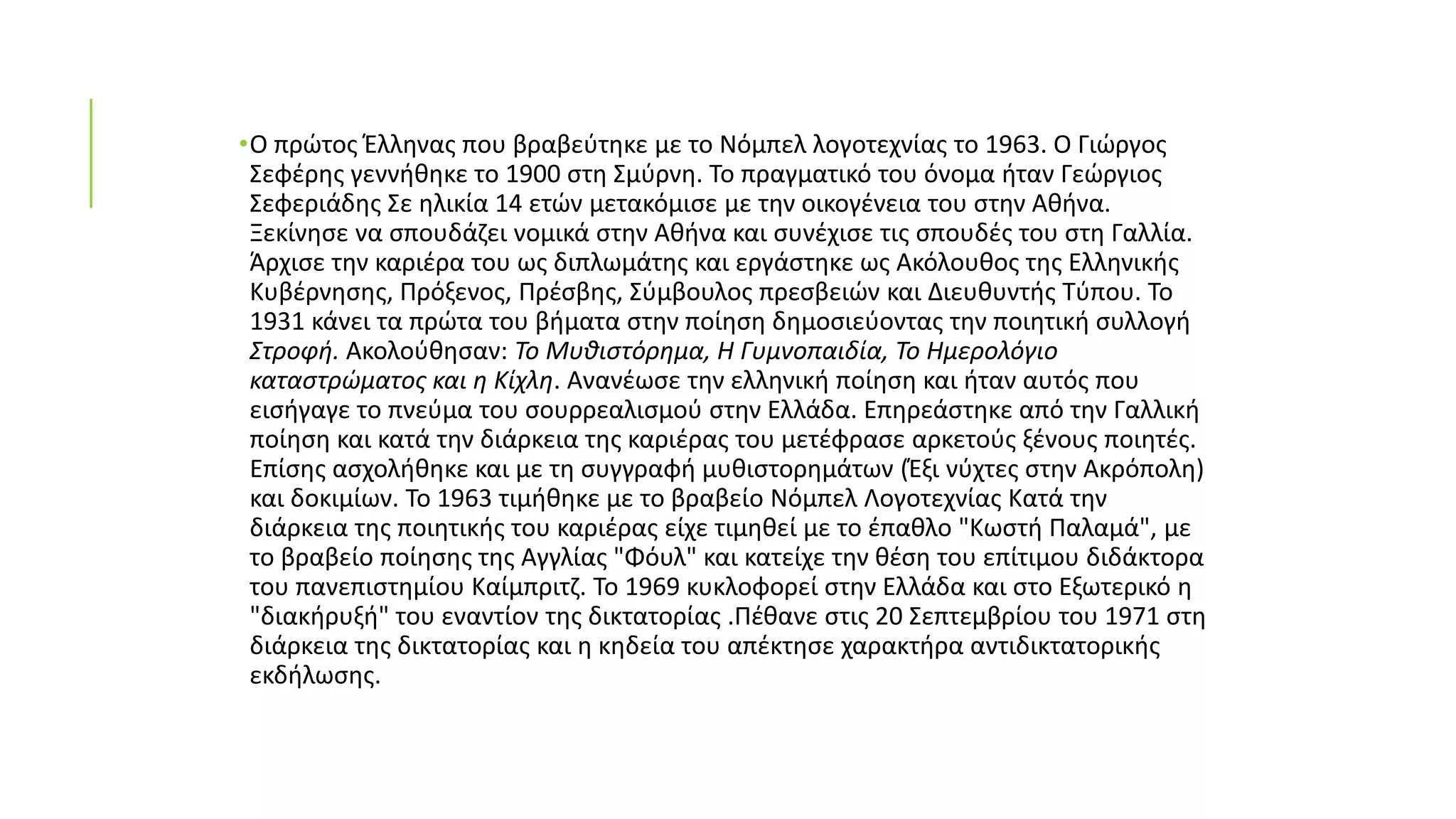 •Ο πρώτος Έλληνας που βραβεύτηκε με το Νόμπελ λογοτεχνίας το 1963. Ο Γιώργος
Σεφέρης γεννήθηκε το 1900 στη Σμύρνη. Το πραγματικό του όνομα ήταν Γεώργιος
Σεφεριάδης Σε ηλικία 14 ετών μετακόμισε με την οικογένεια του στην Αθήνα.
Ξεκίνησε να σπουδάζει νομικά στην Αθήνα και συνέχισε τις σπουδές του στη Γαλλία.
Άρχισε την καριέρα του ως διπλωμάτης και εργάστηκε ως Ακόλουθος της Ελληνικής
Κυβέρνησης, Πρόξενος, Πρέσβης, Σύμβουλος πρεσβειών και Διευθυντής Τύπου. Το
1931 κάνει τα πρώτα του βήματα στην ποίηση δημοσιεύοντας την ποιητική συλλογή
Στροφή. Ακολούθησαν: Το Μυθιστόρημα, Η Γυμνοπαιδία, Το Ημερολόγιο
καταστρώματος και η Κίχλη. Ανανέωσε την ελληνική ποίηση και ήταν αυτός που
εισήγαγε το πνεύμα του σουρρεαλισμού στην Ελλάδα. Επηρεάστηκε από την Γαλλική
ποίηση και κατά την διάρκεια της καριέρας του μετέφρασε αρκετούς ξένους ποιητές.
Επίσης ασχολήθηκε και με τη συγγραφή μυθιστορημάτων (Έξι νύχτες στην Ακρόπολη)
και δοκιμίων. Το 1963 τιμήθηκε με το βραβείο Νόμπελ Λογοτεχνίας Κατά την
διάρκεια της ποιητικής του καριέρας είχε τιμηθεί με το έπαθλο "Κωστή Παλαμά", με
το βραβείο ποίησης της Αγγλίας "Φόυλ" και κατείχε την θέση του επίτιμου διδάκτορα
του πανεπιστημίου Καίμπριτζ. Το 1969 κυκλοφορεί στην Ελλάδα και στο Εξωτερικό η
"διακήρυξή" του εναντίον της δικτατορίας .Πέθανε στις 20 Σεπτεμβρίου του 1971 στη
διάρκεια της δικτατορίας και η κηδεία του απέκτησε χαρακτήρα αντιδικτατορικής
εκδήλωσης.
 