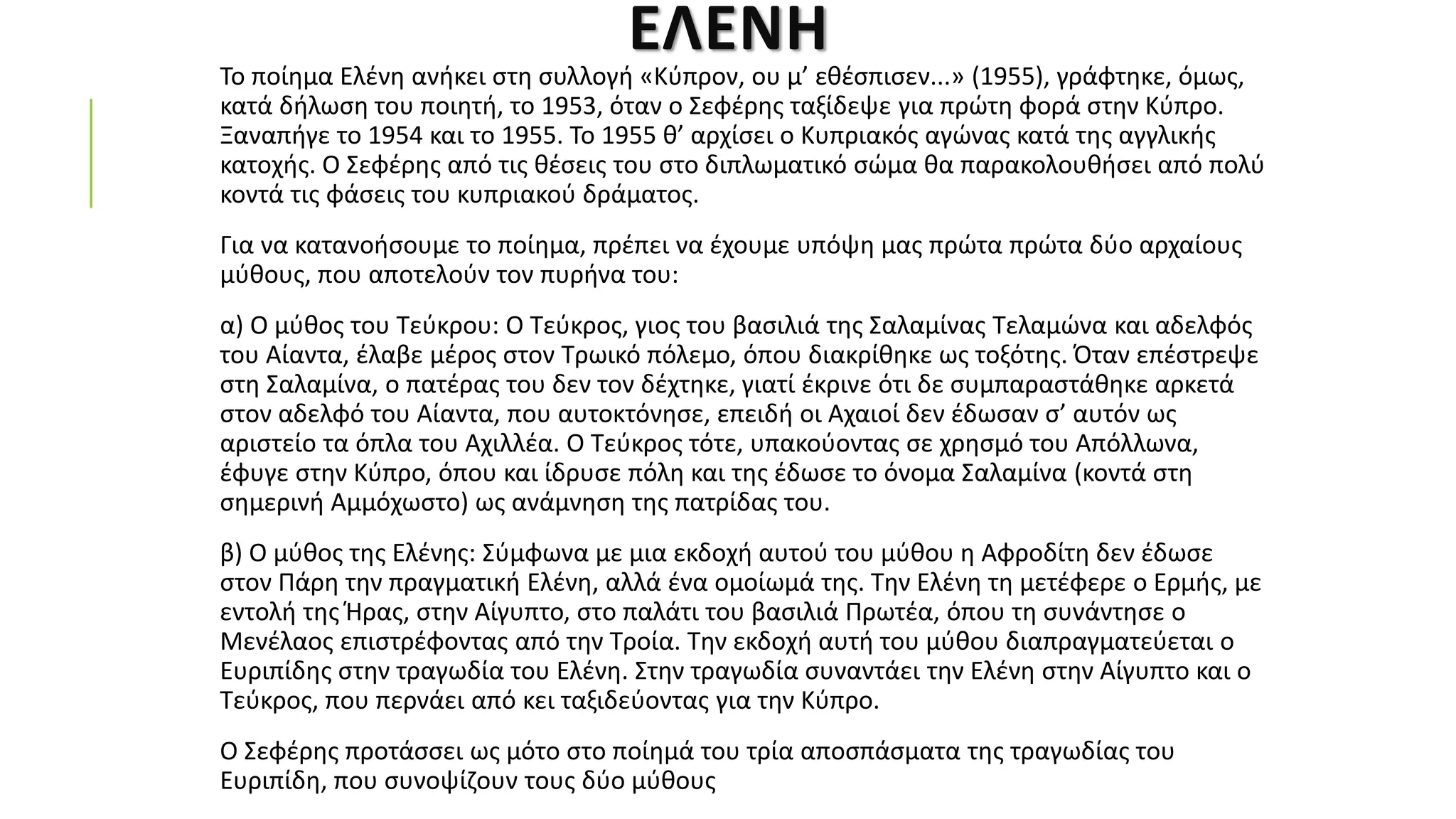 ΕΛΕΝΗ
Το ποίημα Ελένη ανήκει στη συλλογή «Κύπρον, ου μ’ εθέσπισεν...» (1955), γράφτηκε, όμως,
κατά δήλωση του ποιητή, το 1953, όταν ο Σεφέρης ταξίδεψε για πρώτη φορά στην Κύπρο.
Ξαναπήγε το 1954 και το 1955. Το 1955 θ’ αρχίσει ο Κυπριακός αγώνας κατά της αγγλικής
κατοχής. Ο Σεφέρης από τις θέσεις του στο διπλωματικό σώμα θα παρακολουθήσει από πολύ
κοντά τις φάσεις του κυπριακού δράματος.
Για να κατανοήσουμε το ποίημα, πρέπει να έχουμε υπόψη μας πρώτα πρώτα δύο αρχαίους
μύθους, που αποτελούν τον πυρήνα του:
α) Ο μύθος του Τεύκρου: Ο Τεύκρος, γιος του βασιλιά της Σαλαμίνας Τελαμώνα και αδελφός
του Αίαντα, έλαβε μέρος στον Τρωικό πόλεμο, όπου διακρίθηκε ως τοξότης. Όταν επέστρεψε
στη Σαλαμίνα, ο πατέρας του δεν τον δέχτηκε, γιατί έκρινε ότι δε συμπαραστάθηκε αρκετά
στον αδελφό του Αίαντα, που αυτοκτόνησε, επειδή οι Αχαιοί δεν έδωσαν σ’ αυτόν ως
αριστείο τα όπλα του Αχιλλέα. Ο Τεύκρος τότε, υπακούοντας σε χρησμό του Απόλλωνα,
έφυγε στην Κύπρο, όπου και ίδρυσε πόλη και της έδωσε το όνομα Σαλαμίνα (κοντά στη
σημερινή Αμμόχωστο) ως ανάμνηση της πατρίδας του.
β) Ο μύθος της Ελένης: Σύμφωνα με μια εκδοχή αυτού του μύθου η Αφροδίτη δεν έδωσε
στον Πάρη την πραγματική Ελένη, αλλά ένα ομοίωμά της. Την Ελένη τη μετέφερε ο Ερμής, με
εντολή της Ήρας, στην Αίγυπτο, στο παλάτι του βασιλιά Πρωτέα, όπου τη συνάντησε ο
Μενέλαος επιστρέφοντας από την Τροία. Την εκδοχή αυτή του μύθου διαπραγματεύεται ο
Ευριπίδης στην τραγωδία του Ελένη. Στην τραγωδία συναντάει την Ελένη στην Αίγυπτο και ο
Τεύκρος, που περνάει από κει ταξιδεύοντας για την Κύπρο.
Ο Σεφέρης προτάσσει ως μότο στο ποίημά του τρία αποσπάσματα της τραγωδίας του
Ευριπίδη, που συνοψίζουν τους δύο μύθους
 