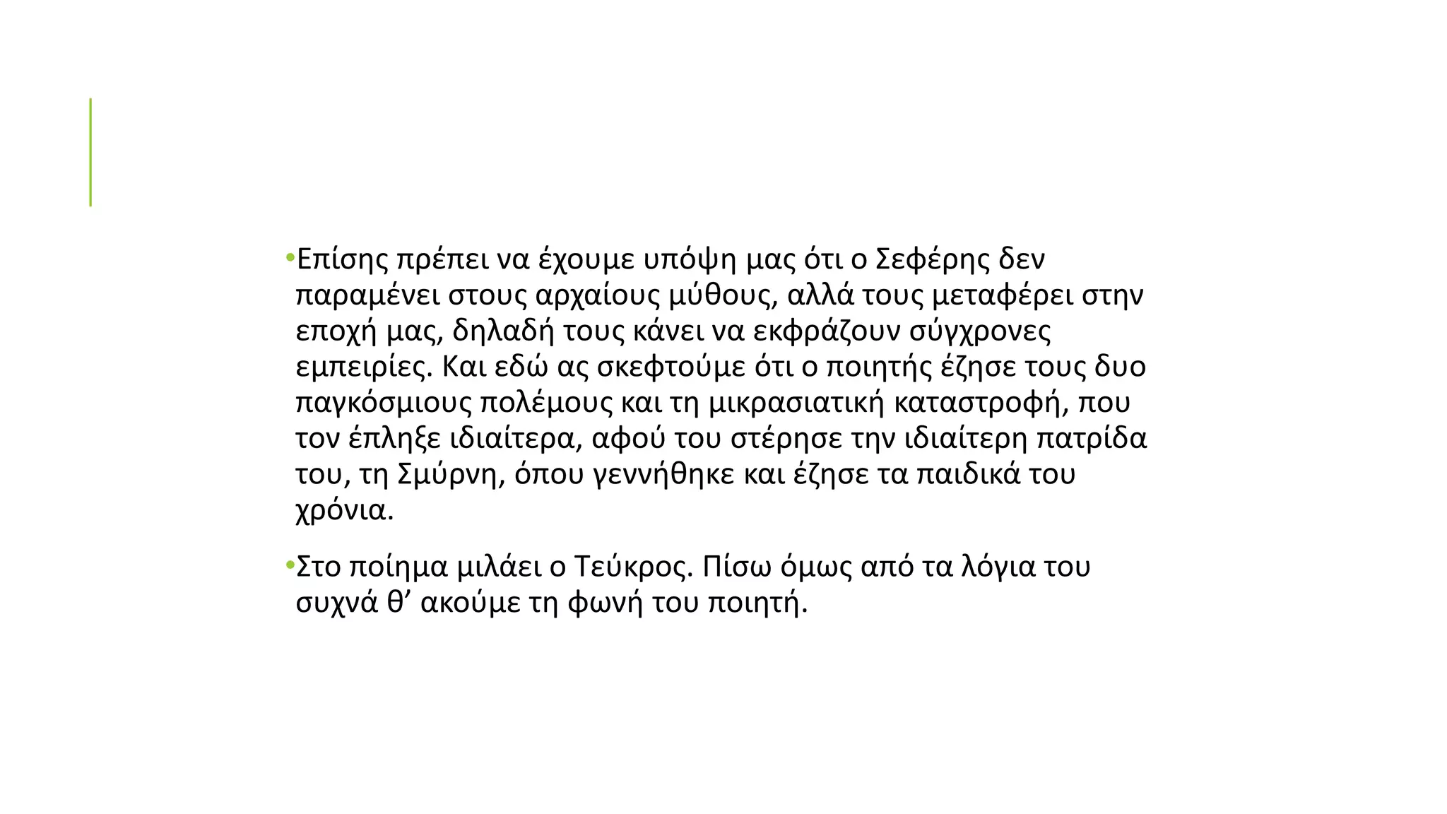 •Επίσης πρέπει να έχουμε υπόψη μας ότι ο Σεφέρης δεν
παραμένει στους αρχαίους μύθους, αλλά τους μεταφέρει στην
εποχή μας, δηλαδή τους κάνει να εκφράζουν σύγχρονες
εμπειρίες. Και εδώ ας σκεφτούμε ότι ο ποιητής έζησε τους δυο
παγκόσμιους πολέμους και τη μικρασιατική καταστροφή, που
τον έπληξε ιδιαίτερα, αφού του στέρησε την ιδιαίτερη πατρίδα
του, τη Σμύρνη, όπου γεννήθηκε και έζησε τα παιδικά του
χρόνια.
•Στο ποίημα μιλάει ο Τεύκρος. Πίσω όμως από τα λόγια του
συχνά θ’ ακούμε τη φωνή του ποιητή.
 