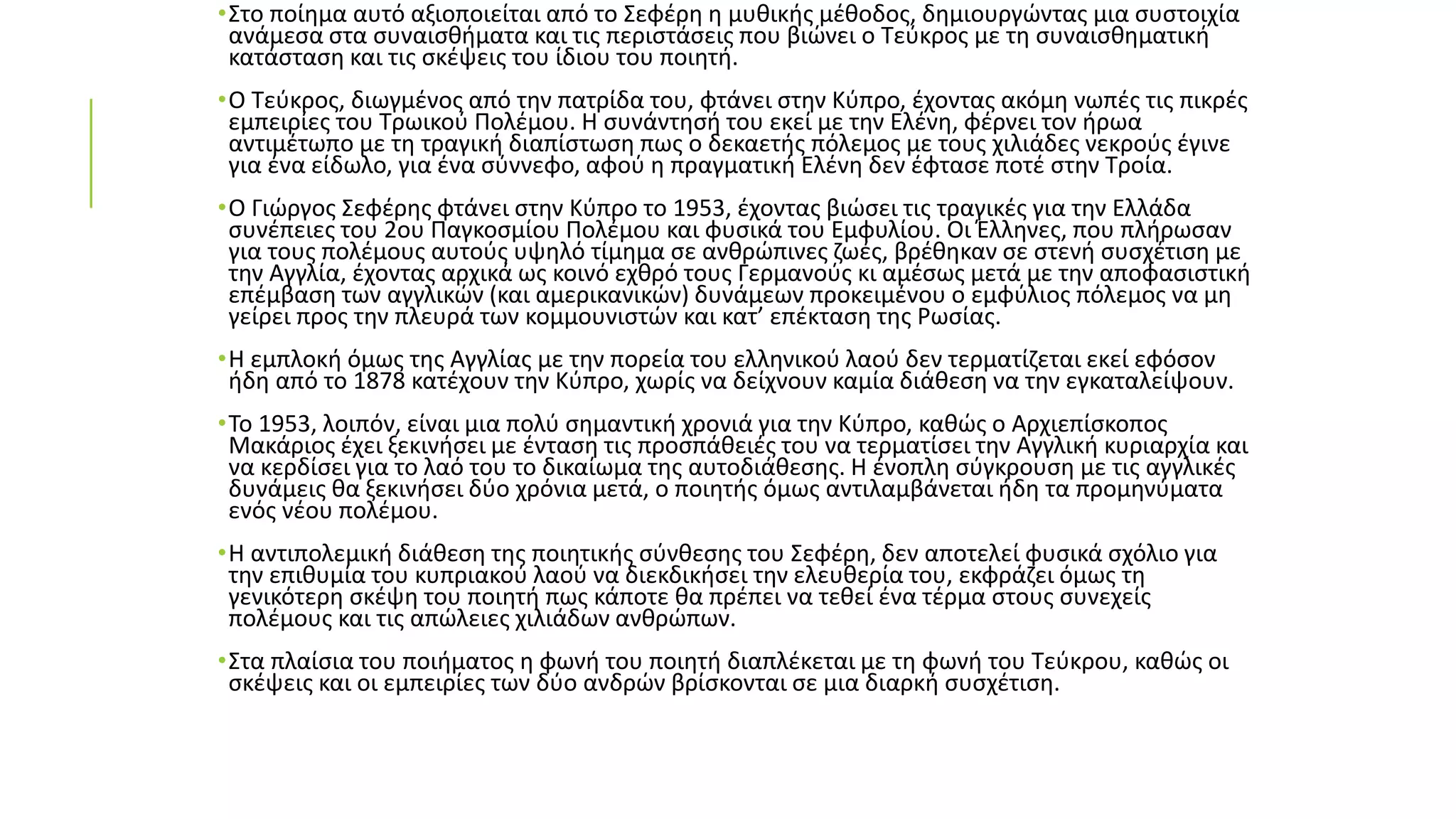 •Στο ποίημα αυτό αξιοποιείται από το Σεφέρη η μυθικής μέθοδος, δημιουργώντας μια συστοιχία
ανάμεσα στα συναισθήματα και τις περιστάσεις που βιώνει ο Τεύκρος με τη συναισθηματική
κατάσταση και τις σκέψεις του ίδιου του ποιητή.
•Ο Τεύκρος, διωγμένος από την πατρίδα του, φτάνει στην Κύπρο, έχοντας ακόμη νωπές τις πικρές
εμπειρίες του Τρωικού Πολέμου. Η συνάντησή του εκεί με την Ελένη, φέρνει τον ήρωα
αντιμέτωπο με τη τραγική διαπίστωση πως ο δεκαετής πόλεμος με τους χιλιάδες νεκρούς έγινε
για ένα είδωλο, για ένα σύννεφο, αφού η πραγματική Ελένη δεν έφτασε ποτέ στην Τροία.
•Ο Γιώργος Σεφέρης φτάνει στην Κύπρο το 1953, έχοντας βιώσει τις τραγικές για την Ελλάδα
συνέπειες του 2ου Παγκοσμίου Πολέμου και φυσικά του Εμφυλίου. Οι Έλληνες, που πλήρωσαν
για τους πολέμους αυτούς υψηλό τίμημα σε ανθρώπινες ζωές, βρέθηκαν σε στενή συσχέτιση με
την Αγγλία, έχοντας αρχικά ως κοινό εχθρό τους Γερμανούς κι αμέσως μετά με την αποφασιστική
επέμβαση των αγγλικών (και αμερικανικών) δυνάμεων προκειμένου ο εμφύλιος πόλεμος να μη
γείρει προς την πλευρά των κομμουνιστών και κατ’ επέκταση της Ρωσίας.
•Η εμπλοκή όμως της Αγγλίας με την πορεία του ελληνικού λαού δεν τερματίζεται εκεί εφόσον
ήδη από το 1878 κατέχουν την Κύπρο, χωρίς να δείχνουν καμία διάθεση να την εγκαταλείψουν.
•Το 1953, λοιπόν, είναι μια πολύ σημαντική χρονιά για την Κύπρο, καθώς ο Αρχιεπίσκοπος
Μακάριος έχει ξεκινήσει με ένταση τις προσπάθειές του να τερματίσει την Αγγλική κυριαρχία και
να κερδίσει για το λαό του το δικαίωμα της αυτοδιάθεσης. Η ένοπλη σύγκρουση με τις αγγλικές
δυνάμεις θα ξεκινήσει δύο χρόνια μετά, ο ποιητής όμως αντιλαμβάνεται ήδη τα προμηνύματα
ενός νέου πολέμου.
•Η αντιπολεμική διάθεση της ποιητικής σύνθεσης του Σεφέρη, δεν αποτελεί φυσικά σχόλιο για
την επιθυμία του κυπριακού λαού να διεκδικήσει την ελευθερία του, εκφράζει όμως τη
γενικότερη σκέψη του ποιητή πως κάποτε θα πρέπει να τεθεί ένα τέρμα στους συνεχείς
πολέμους και τις απώλειες χιλιάδων ανθρώπων.
•Στα πλαίσια του ποιήματος η φωνή του ποιητή διαπλέκεται με τη φωνή του Τεύκρου, καθώς οι
σκέψεις και οι εμπειρίες των δύο ανδρών βρίσκονται σε μια διαρκή συσχέτιση.
 