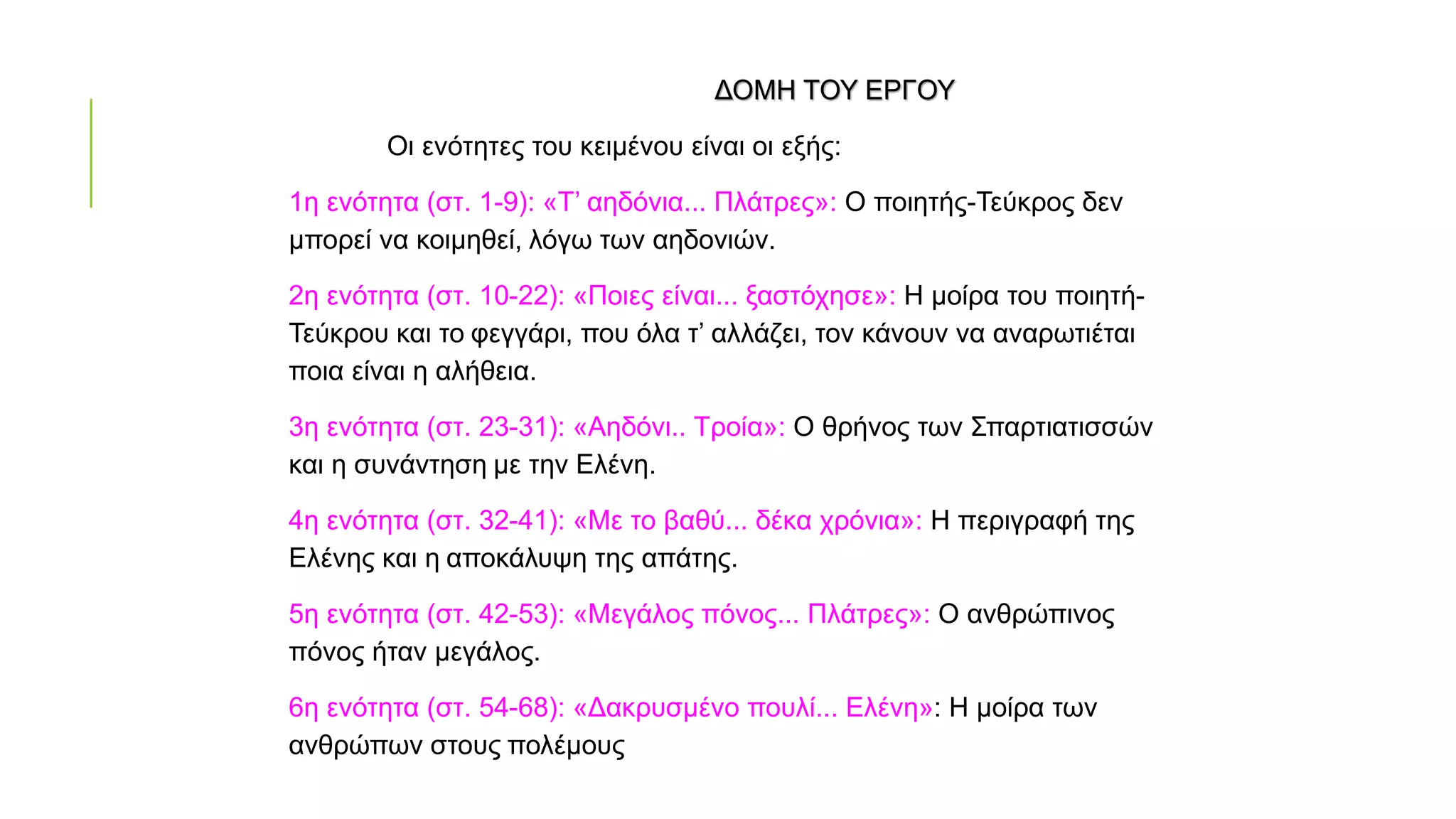 ΔΟΜΗ ΤΟΥ ΕΡΓΟΥ
Οι ενότητες του κειμένου είναι οι εξής:
1η ενότητα (στ. 1-9): «Τ’ αηδόνια... Πλάτρες»: Ο ποιητής-Τεύκρος δεν
μπορεί να κοιμηθεί, λόγω των αηδονιών.
2η ενότητα (στ. 10-22): «Ποιες είναι... ξαστόχησε»: Η μοίρα του ποιητή-
Τεύκρου και το φεγγάρι, που όλα τ’ αλλάζει, τον κάνουν να αναρωτιέται
ποια είναι η αλήθεια.
3η ενότητα (στ. 23-31): «Αηδόνι.. Τροία»: Ο θρήνος των Σπαρτιατισσών
και η συνάντηση με την Ελένη.
4η ενότητα (στ. 32-41): «Με το βαθύ... δέκα χρόνια»: Η περιγραφή της
Ελένης και η αποκάλυψη της απάτης.
5η ενότητα (στ. 42-53): «Μεγάλος πόνος... Πλάτρες»: Ο ανθρώπινος
πόνος ήταν μεγάλος.
6η ενότητα (στ. 54-68): «Δακρυσμένο πουλί... Ελένη»: Η μοίρα των
ανθρώπων στους πολέμους
 