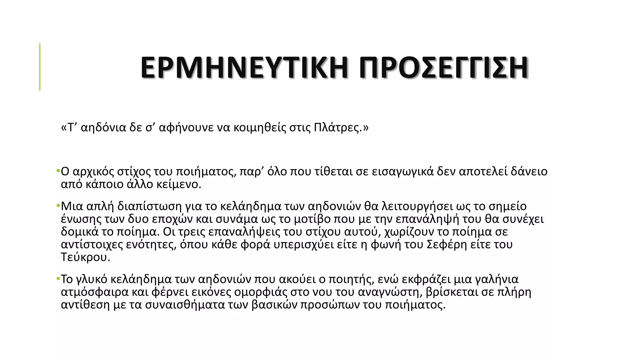 ΕΡΜΗΝΕΥΤΙΚΗ ΠΡΟΣΕΓΓΙΣΗ
«Τ’ αηδόνια δε σ’ αφήνουνε να κοιμηθείς στις Πλάτρες.»
•Ο αρχικός στίχος του ποιήματος, παρ’ όλο που τίθεται σε εισαγωγικά δεν αποτελεί δάνειο
από κάποιο άλλο κείμενο.
•Μια απλή διαπίστωση για το κελάηδημα των αηδονιών θα λειτουργήσει ως το σημείο
ένωσης των δυο εποχών και συνάμα ως το μοτίβο που με την επανάληψή του θα συνέχει
δομικά το ποίημα. Οι τρεις επαναλήψεις του στίχου αυτού, χωρίζουν το ποίημα σε
αντίστοιχες ενότητες, όπου κάθε φορά υπερισχύει είτε η φωνή του Σεφέρη είτε του
Τεύκρου.
•Το γλυκό κελάηδημα των αηδονιών που ακούει ο ποιητής, ενώ εκφράζει μια γαλήνια
ατμόσφαιρα και φέρνει εικόνες ομορφιάς στο νου του αναγνώστη, βρίσκεται σε πλήρη
αντίθεση με τα συναισθήματα των βασικών προσώπων του ποιήματος.
 