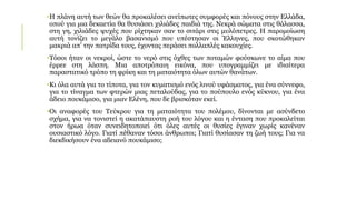 •Η πλάνη αυτή των θεών θα προκαλέσει ανείπωτες συμφορές και πόνους στην Ελλάδα,
οπού για μια δεκαετία θα θυσιάσει χιλιάδες παιδιά της. Νεκρά σώματα στις θάλασσα,
στη γη, χιλιάδες ψυχές που ρίχτηκαν σαν το σιτάρι στις μυλόπετρες. Η παρομοίωση
αυτή τονίζει το μεγάλο βασανισμό που υπέστησαν οι Έλληνες, που σκοτώθηκαν
μακριά απ’ την πατρίδα τους, έχοντας περάσει πολλαπλές κακουχίες.
•Τόσοι ήταν οι νεκροί, ώστε το νερό στις όχθες των ποταμών φούσκωνε το αίμα που
έρρεε στη λάσπη. Μια αποτρόπαιη εικόνα, που υπογραμμίζει με ιδιαίτερα
παραστατικό τρόπο τη φρίκη και τη ματαιότητα όλων αυτών θανάτων.
•Κι όλα αυτά για το τίποτα, για τον κυματισμό ενός λινού υφάσματος, για ένα σύννεφο,
για το τίναγμα των φτερών μιας πεταλούδας, για το πούπουλο ενός κύκνου, για ένα
άδειο πουκάμισο, για μιαν Ελένη, που δε βρισκόταν εκεί.
•Οι αναφορές του Τεύκρου για τη ματαιότητα του πολέμου, δίνονται με ασύνδετο
σχήμα, για να τονιστεί η ακατάπαυστη ροή του λόγου και η ένταση που προκαλείται
στον ήρωα όταν συνειδητοποιεί ότι όλες αυτές οι θυσίες έγιναν χωρίς κανέναν
ουσιαστικό λόγο. Γιατί πέθαναν τόσοι άνθρωποι; Γιατί θυσίασαν τη ζωή τους; Για να
διεκδικήσουν ένα αδειανό πουκάμισο;
 