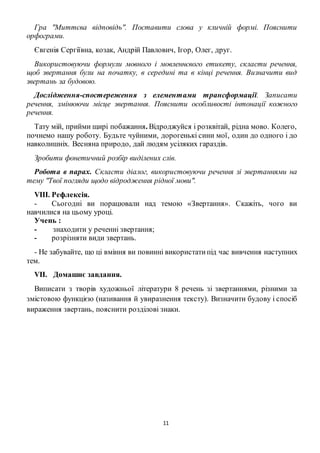 11
Гра "Миттєва відповідь". Поставити слова у кличній формі. Пояснити
орфограми.
Євгенія Сергіївна, козак, Андрій Павлович, Ігор, Олег, друг.
Використовуючи формули мовного і мовленнєвого етикету, скласти речення,
щоб звертання були на початку, в середині та в кінці речення. Визначити вид
звертань за будовою.
Дослідження-спостереження з елементами трансформації. Записати
речення, змінюючи місце звертання. Пояснити особливості інтонації кожного
речення.
Тату мій, прийми щирі побажання. Відроджуйся і розквітай, рідна мово. Колего,
почнемо нашу роботу. Будьте чуйними, дорогенькі сини мої, один до одного і до
навколишніх. Весняна природо, дай людям усіляких гараздів.
Зробити фонетичний розбір виділених слів.
Робота в парах. Скласти діалог, використовуючи речення зі звертаннями на
тему "Твої погляди щодо відродження рідної мови".
VIII. Рефлексія.
- Сьогодні ви порацювали над темою «Звертання». Скажіть, чого ви
навчилися на цьому уроці.
Учень :
- знаходити у реченні звертання;
- розрізняти види звертань.
- Не забувайте, що ці вміння ви повинні використатипід час вивчення наступних
тем.
VII. Домашнє завдання.
Виписати з творів художньої літератури 8 речень зі звертаннями, різними за
змістовою функцією (називання й увиразнення тексту). Визначити будову і спосіб
вираження звертань, пояснити розділові знаки.
 