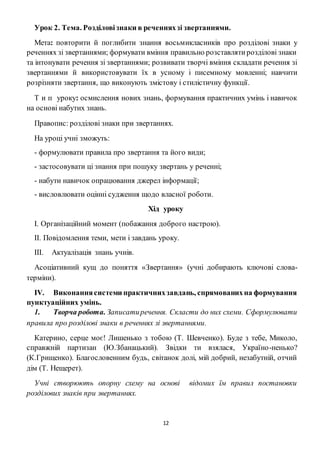 12
Урок 2. Тема. Розділовізнаки в реченняхзі звертаннями.
Мета: повторити й поглибити знання восьмикласників про розділові знаки у
реченнях зі звертаннями; формувати вміння правильно розставлятирозділові знаки
та інтонувати речення зі звертаннями; розвивати творчі вміння складати речення зі
звертаннями й використовувати їх в усному і писемному мовленні; навчити
розрізняти звертання, що виконують змістову і стилістичну функції.
Т и п уроку: осмислення нових знань, формування практичних умінь і навичок
на основі набутих знань.
Правопис: розділові знаки при звертаннях.
На уроці учні зможуть:
- формулювати правила про звертання та його види;
- застосовувати ці знання при пошуку звертань у реченні;
- набути навичок опрацювання джерел інформації;
- висловлювати оцінні судження щодо власної роботи.
Хід уроку
І. Організаційний момент (побажання доброго настрою).
II. Повідомлення теми, мети і завдань уроку.
III. Актуалізація знань учнів.
Асоціативний кущ до поняття «Звертання» (учні добирають ключові слова-
терміни).
IV. Виконаннясистеми практичнихзавдань, спрямованихна формування
пунктуаційних умінь.
1. Творча робота. Записатиречення. Скласти до них схеми. Сформулювати
правила про розділові знаки в реченнях зі звертаннями.
Катерино, серце моє! Лишенько з тобою (Т. Шевченко). Буде з тебе, Миколо,
справжній партизан (Ю.Збанацький). Звідки ти взялася, Україно-ненько?
(К.Грищенко). Благословенним будь, світанок долі, мій добрий, незабутній, отчий
дім (Т. Нещерет).
Учні створюють опорну схему на основі відомих їм правил постановки
розділових знаків при звертаннях.
 