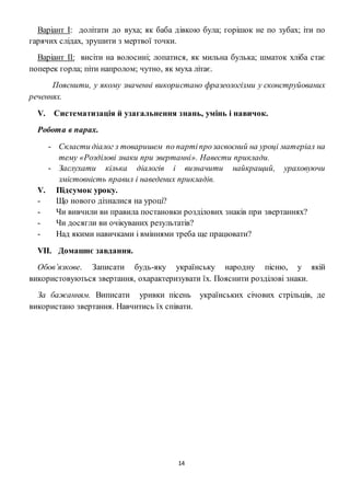 14
Варіант І: долітати до вуха; як баба дівкою була; горішок не по зубах; іти по
гарячих слідах, зрушити з мертвої точки.
Варіант II: висіти на волосині; лопатися, як мильна булька; шматок хліба стає
поперек горла; піти напролом; чутно, як муха літає.
Пояснити, у якому значенні використано фразеологізми у сконструйованих
реченнях.
V. Систематизація й узагальнення знань, умінь і навичок.
Робота в парах.
- Скласти діалог з товаришем по партіпрозасвоєний на уроці матеріал на
тему «Розділові знаки при звертанні». Навести приклади.
- Заслухати кілька діалогів і визначити найкращий, ураховуючи
змістовність правил і наведених прикладів.
V. Підсумок уроку.
- Що нового дізналися на уроці?
- Чи вивчили ви правила постановки розділових знаків при звертаннях?
- Чи досягли ви очікуваних результатів?
- Над якими навичками і вміннями треба ще працювати?
VII. Домашнє завдання.
Обов’язкове. Записати будь-яку українську народну пісню, у якій
використовуються звертання, охарактеризувати їх. Пояснити розділові знаки.
За бажанням. Виписати уривки пісень українських січових стрільців, де
використано звертання. Навчитись їх співати.
 