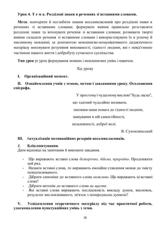 18
Урок 4. Т е м а. Розділові знаки в реченнях зі вставними словами.
Мета: повторити й поглибити знання восьмикласників про розділові знаки в
реченнях зі вставними словами; формувати вміння правильно розставляти
розділові знаки та інтонувати речення зі вставними словами; розвивати творчі
вміння складати речення зі вставними словами і використовувати їх в усному й
писемному мовленні; за допомогою мовленнєво-комунікативного дидактичного
матеріалу виховувати розуміння вихованості, гідності людини, які є невід'ємною
частиною нашого життя і добробуту сучасного суспільства.
Тип урок у: урок формування мовних і мовленнєвих умінь і навичок.
Хід уроку
I. Організаційний момент.
II. Ознайомлення учнів з темою, метою і завданнями уроку. Оголошення
епіграфа.
У простомуі чудесномувислові"будь ласка",
що здатний чудодійно впливати,
захована наша повага до гідності людини,
шанування в ній самостійності,
незалежності, доброї волі.
В. Сухомлинський
III. Актуалізація мотиваційних резервів восьмикласників.
1. Бліц-опитування.
Дати відповіді на запитання й виконати завдання.
- Що виражають вставні слова безперечно, дійсно, природно. Продовжити
цей ряд.
- Назвати вставні слова, то виражають емоційне ставлення мовця до змісту
повідомлюваного.
- Дібрати синоніми до вставного слова можливо. Що виражають ці вставні
слова?
- Дібрати антонім до вставного слова на щастя.
- Які вставні слова виражають послідовність викладу думок, висновок,
результат висловлюваного, зв'язок з попередньою думкою?
V. Усвідомлення теоретичного матеріалу під час практичної роботи,
удосконалення пунктуаційних умінь з теми.
 