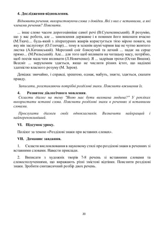 20
4. Дослідження-відновлення.
Відновити речення, використовуючи слова з довідки. Які з них є вставними, а які
членами речення? Пояснити.
... інше слово часом дорогоцінніше самої речі (В.Сухомлинський). Я розумію,
що у вас робота, але ... замовлення державне і я повинен його виконати вчасно
(М.Ткач).... будь-який з літературних жанрів користується тією мірою поваги, на
яку він заслуговує (О.Гончар).... тому в зеленім шумі червня іще не чутно жовтого
листка (А.Кичинський). Морозний сніг блискучий та легкий ... падає на серце
прямо... (М.Рильський). Але... для того щоб впливати на читацьку масу, потрібно,
щоб поезія мала чим впливати (Л.Новиченко). Я ... задрімав трохи (Остап Вишня).
Всесвіт ... нерухомим здається, якщо не числити різних істот, що наділені
здатністю власного розуму (М. Зеров).
Довідка: звичайно, і справді, зрештою, однак, мабуть, знаєте, здається, сказати
правду.
Записати, розставляючи потрібні розділові знаки. Пояснити вживання їх.
4. Розвиток діалогічного мовлення.
Скласти діалог на тему "Якою має бути вихована людина?" У репліках
використати вставні слова. Пояснити розділові знаки в реченнях зі вставними
словами.
Прослухати діалоги своїх однокласників. Визначити найкращий і
найпереконливіший.
VІ. Підсумок уроку.
Полілог за темою «Розділові знаки при вставних словах».
VIІ. Домашнє завдання.
1. Скласти висловлювання в науковому стилі про розділовізнаки в реченнях зі
вставними словами. Навести приклади.
2. Виписати з художніх творів 7-8 речень зі вставними словами та
словосполученнями, що виражають різні змістові відтінки. Пояснити розділові
знаки. Зробити синтаксичний розбір двох речень.
 