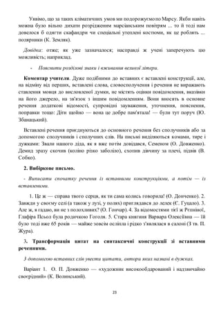 23
Уявімо, що за таких кліматичних умов ми подорожуємопо Марсу. Якби навіть
можна було вільно дихати розрідженим марсіанським повітрям ... то й тоді нам
довелося б одягти скафандри чи спеціальні утеплені костюми, як це роблять ...
полярники (К. Земляк).
Довідка: отже; як уже зазначалося; насправді ж учені заперечують цю
можливість; наприклад.
- Пояснити розділові знаки і вживання великої літери.
Коментар учителя. Дуже подібними до вставних є вставлені конструкції, але,
на відміну від перших, вставлені слова, словосполучення і речення не виражають
ставлення мовця до висловленої думки, не містять оцінки повідомлення, вказівки
на його джерело, на зв'язок з іншим повідомленням. Вони вносять в основне
речення додаткові відомості, супровідні зауваження, уточнення, пояснення,
поправки тощо: Діти щойно — вона це добре пам'ятала! — були тут поруч (Ю.
Збанацький).
Вставлені речення приєднуються до основного речення без сполучників або за
допомогою сполучників і сполучних слів. На письмі виділяються комами, тире і
дужками: Звали нашого діда, як я вже потім довідався, Семеном (О. Довженко).
Демид зразу скочив (коліно різко заболіло), схопив дівчину за плечі, підвів (В.
Собко).
2. Вибіркове письмо.
- Виписати спочатку речення із вставними конструкціями, а потім — із
вставленими.
1. Це ж — справа твого серця, як ти сама колись говорила! (О. Донченко). 2.
Завжди у своєму селі (а також у лузі, у полях) приглядався до лелек (Є. Гуцало). 3.
Але ж, я гадаю, ви не з полохливих? (О. Гончар). 4. За відомостями тієї ж Рєпніної,
Глафіра Псьол була родичкою Гоголя. 5. Стара княгиня Варвара Олексіївна — їй
було тоді вже 65 років — майже зовсім осліпла і рідко з'являлася в салоні (З тв. П.
Жура).
3. Трансформація цитат на синтаксичні конструкції зі вставними
реченнями.
3 допомогою вставних слів увести цитати, автори яких названі в дужках.
Варіант 1. О. П. Довженко — «художник високообдарований і надзвичайно
своєрідний» (К. Волинський).
 