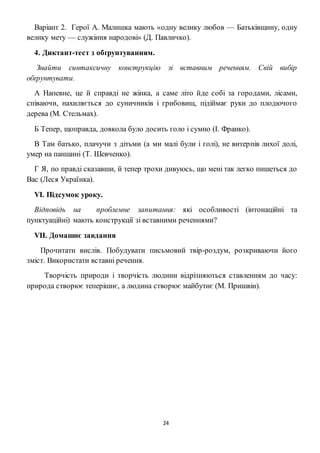 24
Варіант 2. Герої А. Малишка мають «одну велику любов — Батьківщину, одну
велику мету — служіння народові» (Д. Павличко).
4. Диктант-тест з обґрунтуванням.
Знайти синтаксичну конструкцію зі вставним реченням. Свій вибір
обґрунтувати.
А Напевне, це й справді не жінка, а саме літо йде собі за городами, лісами,
співаючи, нахиляється до суничників і грибовищ, підіймає руки до плодючого
дерева (М. Стельмах).
Б Тепер, щоправда, довкола було досить голо і сумно (І. Франко).
В Там батько, плачучи з дітьми (а ми малі були і голі), не витерпів лихої долі,
умер на панщині (Т. Шевченко).
Г Я, по правді сказавши, й тепер трохи дивуюсь, що мені так легко пишеться до
Вас (Леся Українка).
VІ. Підсумок уроку.
Відповідь на проблемне запитання: які особливості (інтонаційні та
пунктуаційні) мають конструкції зі вставними реченнями?
VІІ. Домашнє завдання
Прочитати вислів. Побудувати письмовий твір-роздум, розкриваючи його
зміст. Використати вставні речення.
Творчість природи і творчість людини відрізняються ставленням до часу:
природа створює теперішнє, а людина створює майбутнє (М. Пришвін).
 
