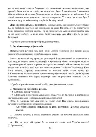26
хто не знає нашої планети, безумовно, від цього може скластися помилкова думка
про неї. Люди мають на з..млі дуже мало місця. Якщо б два мільярди її мешканців
зійшлися й стали тісно одинбіля одного,якна мітингу, вони ле..ко вмістилися б на
площі двадцять миль довжиною і двадцять шириною. Усе людство можна було б
звалити в купу на найменшому острівці в Тихому океані.
Дорослі, певна річ, вам не повірять. Вони думають, що займають багато місця.
Їм, як баобабам, здається, що вони великі та важкі. Ви пора…ьте їм підрахувати.
Вони страшенно люблять цифри, і їм це сподобається. Але ви не витрачайте часу
на цю нудну роботу. Це ні до чого. Ви й так, друзі, мені вірите (За А. де Сент-
Екзюпері).
> Зробити синтаксичний розбір виділених речень.
2. Дослідження-трансформація.
Перебудувати речення так, щоб вони містили звертання або вставні слова.
Записати їх, розставивши потрібні розділові знаки.
Мова - це великий дар природи, розвинутий і вдосконалений за тисячоліття з
того часу, як людина стала людиною (За К.Крапивою). Мова - наша зброя, якою ми
служимо народові, що нас породив вигодував і виховав (За М.Рильським). Коханий
заграє мені в сопілку, щоб вона все лихо зачарувала (За Лесею Українкою). Коли
Леся вийшла, Сергієві, незважаючи на веселий вечір, стало журно (За
В.Козаченком). Колипокарають коханого втечу від соромуй ганьби (За В.Стусом).
Любов'ю наповнив моє серце, надихнув мене на розуміння великого (За О.
Довженком).
> Зробити усний синтаксичний розбір трансформованих речень.
3. Різнорівнева самостійна робота.
4-6 б. Вправа за підручником.
7-9 б. Виписати з підручника української літератури по 4 речення зі звертаннями
і вставними словами (словосполученнями, реченнями).
10-12 б. Напишіть твір-мініатюру за темою «Мій Шевченко», використавши
речення зі звертаннями і вставними словами
4.Тестові завдання (рефлексія на рівні розуміння) (роздано кожному
учневі).
1. Знайти речення, у якому звертання стоїть на початку (розділові знаки
вилучено).
A. Ще не пора мій друже бо за нами під сонце волі Україна молода!
(П.Гринчишин).
 