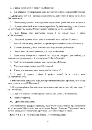 27
Б. О рідне слово хто без тебе я? (Д. Павличко)
B. Ми зберегли тебе вкраїнськамово щоб лютий ворог не поранив (П.Тичина).
Г. Добридень тату мій і далі неосяжні прийміть любов мою й тепло пісень моїх
(В.Симоненко).
2. Визначити речення з непоширеними звертанням (розділові знаки вилучено).
A. Краю героїчнийпісне соколинами розбили бурі вільними грудьми, підняли
ми в лузі журну ту калину, Україну славну звеселили ми (В.Сосюра).
Б. Гірке Тарасе твоє панування, краще б до людей ішов у найми
(С.Васильченко).
B. Південний краю як тепер далеко лежиш від мене ти (Леся Українка).
Г. Запалай мій вогнику крилатий полум'ям привітним і незлим (А.Малишко).
3. Указати речення, у яких вставні слова виражають упевненість.
A. Безумовно, ти хоч не феномен, але спритний чоловік.
Б. Мені тепер відкрилося, нарешті, що людина створена для любові, для
кохання, для зачарованості й захопленості (П.Загребельний).
B. Мабуть, передчуття розлуки властиве людині (І.Цюпа).
Г. Увечері, справді, пішов дощ (Ю.Смолич).
4. У яких реченнях допущено пунктуаційні помилки?
А. О поле, й дорога, і річка, й узлісся зелене! Ви в серці у мене
(Л.Первомайський).
Б. О незвичайна, чародійна мово, хоч пронеслася молодість громово, твій звук у
мене серці не затих (Д.Павличко).
В. О, думко стріляна братами, чом сиротою над світами летиш, забувши сироту?
(П.Гринчишин).
Г. За все тобі спасибі, низький уклін о земле, наш уклін! (1.Гончаренко).
V. Підсумок уроку.
VI. Домашнє завдання.
Використовуючи ресурси інтернету, підготувати повідомлення про підготовку
до відзначення 200-ліття від дня народження Тараса Шевченка. У розповіді вжити
вставні слова, словосполучення і речення. Пояснити розділові знаки.
Урок 7. Т е м а. Контрольна робота . Тестові завдання.
 