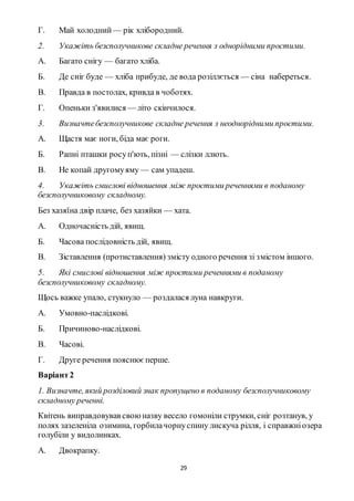 29
Г. Май холодний — рік хлібородний.
2. Укажіть безсполучникове складне речення з однорідними простими.
А. Багато снігу — багато хліба.
Б. Де сніг буде — хліба прибуде, де вода розіллється — сіна набереться.
В. Правда в постолах, кривда в чоботях.
Г. Опеньки з'явилися — літо скінчилося.
3. Визначтебезсполучникове складне речення з неоднорідними простими.
А. Щастя має ноги, біда має роги.
Б. Рапні пташки росуп'ють, пізні — слізки ллють.
В. Не копай другомуяму — сам упадеш.
4. Укажіть смислові відношення між простими реченнями в поданому
безсполучниковому складному.
Без хазяїна двір плаче, без хазяйки — хата.
А. Одночасність дій, явищ.
Б. Часова послідовність дій, явищ.
В. Зіставлення (протиставлення) змісту одного речення зі змістом іншого.
5. Які смислові відношення між простими реченнями в поданому
безсполучниковому складному.
Щось важке упало, стукнуло — роздалася луна навкруги.
А. Умовно-паслідкові.
Б. Причиново-наслідкові.
В. Часові.
Г. Друге речення пояснюєперше.
Варіант2
1. Визначте, який розділовий знак пропущено в поданому безсполучниковому
складному реченні.
Квітень виправдовував своюназву весело гомоніли струмки, сніг розтанув, у
полях зазеленіла озимина, горбилачорнуспину лискуча рілля, і справжніозера
голубіли у видолинках.
А. Двокрапку.
 