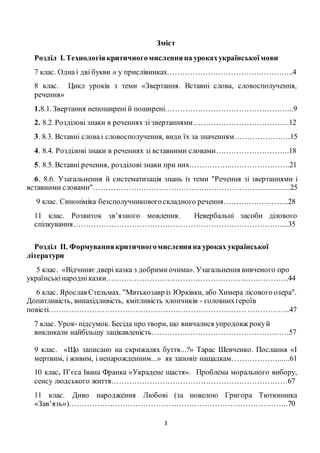 3
Зміст
Розділ І. Технологіякритичногомисленняна урокахукраїнськоїмови
7 клас. Одна і дві букви н у прислівниках…………………………………………..4
8 клас. Цикл уроків з теми «Звертання. Вставні слова, словосполучення,
речення»
1.8.1. Звертання непоширені й поширені…………………………………………...9
2. 8.2. Розділові знаки в реченнях зі звертаннями………………………………..12
3. 8.3. Вставні слова і словосполучення, види їх за значенням………………….15
4. 8.4. Розділові знаки в реченнях зі вставними словами………………………..18
5. 8.5. Вставні речення, розділові знаки при них……………..…………………..21
6. 8.6. Узагальнення й систематизація знань із теми "Речення зі звертаннями і
вставними словами"…………………………………………………………...............25
9 клас. Синоніміка безсполучниковогоскладного речення……………………..28
11 клас. Розвиток зв’язного мовлення. Невербальні засоби ділового
спілкування………………………………………………………………………....35
Розділ ІІ. Формуваннякритичногомисленняна уроках української
літератури
5 клас. «Відчиняє двері казка з добримиочима». Узагальнення вивченого про
українськінародніказки………………………………………………………………44
6 клас. Ярослав Стельмах. "Митькозавр із Юрківки, або Химера лісового озера".
Допитливість, винахідливість, кмітливість хлопчиків - головнихгероїв
повісті…………………………………………………………………… ……………..47
7 клас. Урок- підсумок. Бесіда про твори, що вивчалися упродовж рокуй
викликали найбільшу зацікавленість……………………………………………. ..57
9 клас. «Що записано на скрижалях буття...?» Тарас Шевченко. Послання «І
мертвим, і живим, і ненарожденним...» як заповіт нащадкам………………......61
10 клас. П’єса Івана Франка «Украдене щастя». Проблема морального вибору,
сенсу людського життя……………………………………………………………67
11 клас. Диво народження Любові (за новелою Григора Тютюнника
«Зав’язь»)…………………………………………………………………………..70
 