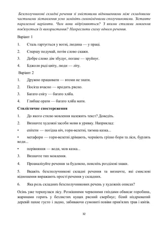 32
Безсполучникові складні речення зі змістовими відношеннями між складовими
частинами зіставлення усно замініть синонімічними сполучниковими. Зіставте
паралельні варіанти. Чим вони відрізняються? З якими стилями мовлення
пов'язується їх використання? Накреслити схему одного речення.
Варіант 1
1. Сталь гартується у вогні, людина — у праці.
2. Спершу подумай, потім слово скажи.
3. Добре слово дім збудує, погане — зруйнує.
4. Бджоли раді цвіту, люди — літу.
Варіант 2
1. Дружно працювати — втоми не знати.
2. Посієш вчасно — вродить рясно.
3. Багато снігу — багато хліба.
4. Глибше орати — багато хліба мати.
Стилістичне спостереження
1. До якого стилю мовлення належить текст? Доведіть.
2. Визначте художні засоби мови в уривку. Наприклад:
• епітети — погідна ніч, гори-велетні, таємна казка...
• метафори — гори-велетні дрімають, чорніють грізно бори та ліси, бурлять
води...
• порівняння — води, мов казка...
3. Визначте тип мовлення.
4. Проаналізуйте речення за будовою, поясніть розділові знаки.
5. Вкажіть безсполучникові складні речення та визначте, які смислові
відношення виражають прості речення у складних.
6. Яка роль складних безсполучникових речень у художніх описах?
Осінь уже торкнулася лісу. Розкішними червоними гніздами обвисає горобина,
жаринами горить у безлистих кущах рясний свербиус; білий ніздрюватий
деревій пахне густо і ладно, забиваючи сумовиті повіви прив'ялих трав і квітів.
 