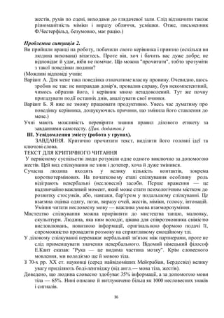 36
жестів, рухів по сцені, виходами до глядачевої зали. Слід відзначити також
різноманітність міміки і виразу обличчя, усмішки. Отже, письменник
Ф.Честерфільд, безумовно, має рацію.)
Проблемна ситуація 2.
Ви прийшли вранці на роботу, побачили свого керівника і приязно (оскільки ви
людина вихована) вітаєтесь. Проте він, хоч і бачить вас дуже добре, не
відповідає й удає, ніби не помічає. Що можна "прочитати", тобто зрозуміти
з такої поведінки людини?
(Можливі відповіді учнів:
Варіант А. Для мене така поведінка означатиме власну провину. Очевидно, щось
зробив не так: не виправдав довір'я, провалив справу, був некомпетентний,
чимось образив його, і керівник мною незадоволений. Тут же почну
пригадувати події останніх днів, аналізувати свої вчинки.
Варіант Б. Я вже не зможу працювати продуктивно. Увесь час думатиму про
поведінку керівника, дошукуючись причини, що змінила його ставлення до
мене.)
Учні мають можливість перевірити знання правил ділового етикету за
завданнями самотесту. (Див. додаток.)
ІІІ. Усвідомлення змісту (робота у групах).
ЗАВДАННЯ. Критично прочитати текст, виділити його головні ідеї та
ключові слова.
ТЕКСТ ДЛЯ КРИТИЧНОГО ЧИТАННЯ
У первісному суспільстві люди розуміли одне одного виключно за допомогою
жестів. Цей вид спілкування не зник і дотепер, хоча й дуже змінився.
Сучасна людина входить у велику кількість контактів, зокрема
короткотермінових. На початковому етапі спілкування особливу роль
відіграють невербальні (несловесні) засоби. Перше враження — це
надзвичайно важливий момент, який може стати психологічним містком до
розвитку стосунків, або, навпаки, бар'єром у подальшому спілкуванні. Це
взаємна оцінка одягу, пози, виразу очей, жестів, міміки, голосу, інтонацій.
Уміння читати несловесну мову — важлива умова взаєморозуміння.
Мистецтво спілкування можна прирівняти до мистецтва танцю, малюнку,
скульптури. Людина, яка ним володіє, цікава для співрозмовника свіжістю
висловлювань, новизною інформації, оригінальною формою подачі її,
спроможністю провадити розмову на сприятливому емоційному тлі.
У діловому спілкуванні переважає вербальний зв'язок між партнерами, проте не
слід применшувати значення невербального. Відомий німецький філософ
Е.Кант сказав: "Рука — це видима частина мозку". Крім словесного
мовлення, ми володіємо ще й мовою тіла.
З 70-х рр. XX ст. науковці (серед найвідоміших Мейєрабіан, Бердссвіл) велику
увагу приділяють боді-ленгвіджу (від англ.— мова тіла, жестів).
Доведено, що людина словесно здобуває 35% інформації, а за допомогою мови
тіла — 65%. Нині описано й витлумачено більш як 1000 несловесних знаків
і сигналів.
 