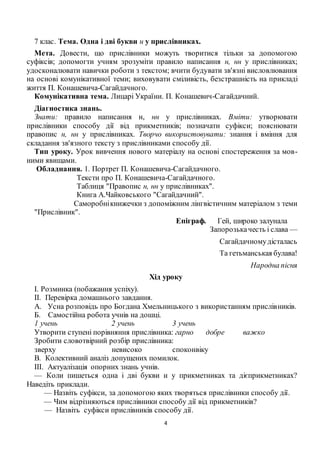 4
7 клас. Тема. Одна і дві букви н у прислівниках.
Мета. Довести, що прислівники можуть творитися тільки за допомогою
суфіксів; допомогти учням зрозуміти правило написання н, нн у прислівниках;
удосконалювати навички роботи з текстом; вчити будувати зв'язні висловлювання
на основі комунікативної теми; виховувати сміливість, безстрашність на прикладі
життя П. Конашевича-Сагайдачного.
Комунікативна тема. Лицарі України. П. Конашевич-Сагайдачний.
Діагностика знань.
Знати: правило написання н, нн у прислівниках. Вміти: утворювати
прислівники способу дії від прикметників; позначати суфікси; пояснювати
правопис н, нн у прислівниках. Творчо використовувати: знання і вміння для
складання зв'язного тексту з прислівниками способу дії.
Тип уроку. Урок вивчення нового матеріалу на основі спостереження за мов-
ними явищами.
Обладнання. 1. Портрет П. Конашевича-Сагайдачного.
Тексти про П. Конашевича-Сагайдачного.
Таблиця "Правопис н, нн у прислівниках".
Книга А.Чайковського "Сагайдачний".
Саморобнікнижечки з допоміжним лінгвістичним матеріалом з теми
"Прислівник".
Епіграф. Гей, широко залунала
Запорозькачесть і слава —
Сагайдачномудісталась
Та гетьманськая булава!
Народна пісня
Хід уроку
І. Розминка (побажання успіху).
ІІ. Перевірка домашнього завдання.
А. Усна розповідь про Богдана Хмельницького з використанням прислівників.
Б. Самостійна робота учнів на дошці.
1 учень 2 учень 3 учень
Утворити ступені порівняння прислівника: гарно добре важко
Зробити словотвірний розбір прислівника:
зверху невисоко споконвіку
В. Колективний аналіз допущених помилок.
ІІІ. Актуалізація опорних знань учнів.
— Коли пишеться одна і дві букви н у прикметниках та дієприкметниках?
Наведіть приклади.
— Назвіть суфікси, за допомогою яких творяться прислівники способу дії.
— Чим відрізняються прислівники способу дії від прикметників?
— Назвіть суфікси прислівників способу дії.
 