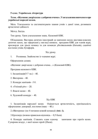 44
5 клас. Українська література
Тема. «Відчиняєдверіказка з добрими очима». Узагальненнявивченого про
українські народні казки.
Мета. Узагальнити та систематизувати знання учнів з даної теми, розвивати
артистичні здібності.
Метод. Бесіда.
Тип уроку. Урок узагальнення знань. Казковий КВК.
Обладнання. Виставка дитячих ілюстрацій до вивчених казок; виставка власних
дитячих казок, що оформлені у вигляді книжок; програми КВК для членів журі,
кросворди для трьох команд та для команди уболівальників (батьків), сценічні
костюми учнів; бутафорія.
Хід уроку.
1. Розминка. Знайомство із членами журі.
Оформлення дошки.
«Відчиняє двері казка з добрими очима…» (Казковий КВК).
Програма казкового КВК.
1. Інсценізація(5-7 хв.) – 4б.
2. Вікторина – 4б.
3. Конкурс капітанів –3 б.
4. «Упізнай річ» – 2б.
5. Власні казки – 4б.
6. Художній конкурс – 4б.
Хід КВК
1. Інсценізація народної казки. Оцінюється артистичність, оригінальність
оформлення: декорації, костюми (макс – 4б.)
2.«Вікторина» (по 4 питання кожній команді) (дод. 1).
3.Кросворд (кожна правильна відповідь – 0,5 бала).
4. Конкурс капітанів. Ставлять один одному запитання про героїв казки.
Суперник вгадує, з якої казки герой (2бали).
 