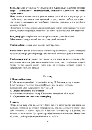 47
Тема. Ярослав Стельмах. "Митькозавр із Юрківки, або Химера лісового
озера". Допитливість, винахідливість, кмітливість хлопчиків - головних
героїв повісті.
Мета: навчати шестикласників уважно читати художній текст, характеризувати
героїв твору; розвивати спостережливість, уяву, вміння робити висновки з
прочитаного; виховувати життєлюбство, оптимізм, прагнення стати надійним,
відданим другом.
Виховувати любов до книжки, прагнення багато знати і вміти застосовуватисвої
знання, формувати усвідомлення того, що немає нецікавих шкільних предметів.
Тип уроку: урок закріплення та застосування знань, умінь і навичок.
Обладнання: інструктивний матеріал, ілюстрації до повісті.
Форми роботи: сенкан, міні - проект, творчі роботи.
Учні повинні знати: зміст повісті "Митькозавр із Юрківки..."; роль портрета у
художньому творі; риси характеру героїв повісті; вимоги до усного мовлення.
Учні повинні вміти: уважно і вдумливо читати текст, визначати там потрібну
інформацію; складати усне висловлювання на задану тему; порівнювати героїв
різних творів; давати оцінку їхнім діям та вчинкам, виразно читати та
переказувати улюблені епізоди.
Хід уроку
І. Мотиваційний етап.
1. Забезпечення емоційної готовностідо уроку (Побажання успіху в парах).
2. Актуалізація суб’єктного досвіду(Незакінчене речення: «Думаю,
сьогоднішній урок буде цікавим, тому що…»).
ІІ. Цілевизначеннята планування.
Визначення власних цілей уроку. Колективне планування діяльності.
ІІІ. Опрацюваннянавчальногоматеріалу.
Вчитель.
Пропонуємо наш урок провести у формі роботи детективного агентства, яке
сьогодні, провівши попереднє розслідування, повинно дослідити постаті двох
осіб, описаних у повісті Ярослава Стельмаха "Митькозавр із Юрківки, або
Химера лісового озера». Тут працює три відділення цього агентства. Начальники
відділень, здайте рапорти про готовність до роботи.
 