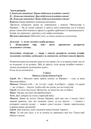 48
Здача рапортів.
І. Дозвольте доповісти! Перше відділення до роботи готове!
ІІ. . Дозвольте доповісти! Другевідділення до роботи готове!
ІІІ. Дозвольте доповісти! Третє відділеннядо роботи готове!
Вчитель. Рапортприйнято, можемо розпочинати.
Протягом попередніх уроків ви знайомилися з повістю "Митькозавр із
Юрківки...". Ви не тільки сміялися із пригод своїх ровесників, але й училися
разом з ними обов’язковості, вірності у дружбі, серйозності та відповідальності.
Історія, що трапилася з друзями у селі, майже детективна.
Що таке детектив? (Відповіді учнів, на дошку вивішуємо визначення).
Детектив – 1. Агент таємної служби розшуку.
2. Літературний твір, зміст якого присвячено розкриттю
загадкового злочину.
Детективна література — твори з описом розкриття таємних історій,
загадкових злочинів, здебільшого за допомогою логічного аналізу фактів.
Романтичніпригоди можливі лише під час канікул, бо ж за наукою немає часу ні
на подорожі, ні на розваги. Хіба до пригод, коли щодня потрібно вчитися -
читати, розповідати, розв'язувати задачі...
Отож, як усе починалося…
І епізод
Митько, Сергій, батьки Сергія
Сергій. Ми з Митьком давно мріяли поїхати до Юрківки — села, де жила
Митькова бабуся.
Митько. Уявляєш собі — ліс. А в лісі – озеро. А на березі — курінь. А в курені
— ми. А поруч — багаття. І роби собі, що хочеш, хоч на голові стій.
Сергій ( до мами благально). Відпустіть, ну відпустіть нас до бабусі.
Мама. Уявляю, що вони там вироблятимуть.
Тато. Двоє лобуряк на голову старенькій жінці.
Митько. Невже ви хочете, Оксано Павлівно, щоб ваш син, а заодно і його
перший приятель, ціле літо нудились умісті, де все кругом — і пилюга, і
розжарені спекотні вулиці — навіває сумні спогади і сприяє передчасному
старінню наших організмів?
Сергій. Нам довелось довго вмовляти наших батьків. І врешті…
Мама. Та хай уже їдуть, а то ж спокою не даватимуть ціле літо. Тільки щоб
бабусю слухали.
 