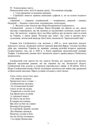 5
IV. Усвідомлення змісту.
Повідомлення теми, мети й завдань уроку. Оголошення епіграфа.
1. Спостереження за мовними явищами.
— Спробуйте вивести правила написання суфіксів н, нн на основі поданого
матеріалу:
старанний — старанно; незрівнянний — незрівнянно; уважний —уважно;
багряний — багряно; спросоння, попідвіконню, попідтинню.
2. Вступне слово вчителя про Петра Конашевича-Сагайдачного.
Сагайдачний родом із Самбора. Факти біографії, які дійшли до нас, дають
підставу стверджувати, що він належав до надзвичайно освічених людей свого
часу. Це засвідчує, зокрема, його постійна турбота про розвиток шкіл та освіти
на Україні, а також праця "Розмова про унію", яку один із відомих його
сучасників, литовський канцлер Лев Сапіга, визначав як "прекоштовний твір".
Уперше ім'я Сагайдачного стає відомим у 1605 р., коли внаслідок вдалого
морського походу запорожці здобули турецьку фортецю Варну. Гетьман постійно
дбав про зміцнення України як держави, захищав релігійні інтереси українців.
Скориставшись тим, що в 1620 р. у Києві перебував єрусалимський патріарх
Теофан, Сагайдачний умовив його висвятити нового православного Київського
митрополита.
Сагайдачний став героєм під час захисту Хотина, але заплатив за це життям.
Вкритий численними ранами, які він отримав під час Хотинської облоги,
Сагайдачний їхав додому в супроводі королівського лікаря. А 20 квітня 1622 р.
Петро Сагайдачний помер у Києві, поділивши заповітом своємайно між дружиною
та братськими школами. Народ уславив гетьмана у своїх піснях.
Учень читає напам’ять вірш.
Гей, широко залунала
Запорозька честь і слава —
Сагайдачному дісталась
Та гетьманськая булава!
І ніхто не вів так мудро
Товариство в чистім полі,
Так братів ніхто не вивів
Із турецької неволі.
Бо такого ще не було
В товаристві отамана,
Ще ніхто не бив так славно
Яничара й бусурмана.
Ти хоробрий, правий, чесний,
Всі обіцянки тримаєш,
Помагать сусідам в бою
Аж під Хотин поспішаєш.
І за справу Владислава
 