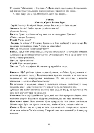50
Стельмаха "Митькозавр із Юрківки...". Якщо друге, порекомендуйте прочитати
цей твір своїм друзям, цікаво висловивши своє враження про нього.
А наші герої уже у селі. Поглянемо, що їх там чекало…
ІІ епізод
Митько, Сергій, Василь Труш.
Сергій. Митьку! Який рай! Озеро, сонце. Тепла вода — і так щодня!
Митько. Аякже! Добре, що ми тут відпочиваємо!
(Входить Василь).
Василь. Привіт дослідникам! А у мене для вас подарунок! Дивіться!
(Подає хлопцям бурштин).
Сергій. Ух ти, це що?
Василь. Не впізнаєте? Бурштин. Знаєте, де я його знайшов? У цьому озері. Він
пролежав тут мільйони років. А озеро це незвичайне!
Митько (пошепки). Незвичайне? Чому?
Василь. Тут, в озеріхтось живе. (Хлопці аж здригнулись). По ночах виє страшно.
А минулого року проковтнуло телятко. От і подумайте. Хто б це міг бути? Ну я
побіг. У мене тренування.
Митько. Що ти скажеш?
Сергій. Щось мало віриться.
Митько. Треба перевірити. Оселяємось у курені біля озера.
Вчитель. Щоб успішно провести розслідування, необхідно бути уважним до
кожного речового доказу. Розпочинаються пригоди хлопців, а ми тим часом
попрацюємо над літературними знахідками. По два детективи з кожного
відділення — до мене (Виходять 6 учнів).
Ви витягаєте зі скриньки аркуш з написаним словом, повідомляєте, кому
належить ця річ і коротко переказуєте епізод твору, пов'язаний з нею.
Тромбон. На ньому нестерпно голосно грав дядько Федір, по-вуличному Фа-
дієз, який спочатку грав на мандоліні.
Велосипед. На ньому їздив Василь Трош, який постійно тренувався і мріяв стати
майстром спорту. Згодом він обдурив хлопців так, що сам ледь не потонув.
Прив’язана курка. Вона повинна була кудкудакати, тим самим заманюючи
Митькозавра. Була ідея прив’язати козеня, потім—Сергія, згодом—Митька.
Сандаля. Це все, що, на думку хлопців, залишилось від попереднього туриста
після того, як його з’ їв Митькозавр. У перший день цю сандалю Сергій вкинув у
вогнище.
 