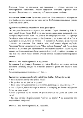 52
Вчитель. Удома ви працювали над завданням — збирали матеріал для
характеристики персонажів. Кожне відділення агентства отримало своє
завдання. Доповідають про проведену роботу начальники відділень.
Начальник І відділення. Дозвольте доповісти. Наше завдання — відшукати в
тексті епізоди, що стосуються навчання друзів. Зробитивисновки, якими учнями
були Митько та Сергій.
Орієнтовна відповідь на завдання для першої групи.
Під час розслідування ми з'ясували, що Митько і Сергій навчалися у 5-му "Б"
класі однієї зі шкіл Києва. Щоб стати шестикласниками, вони складали іспити.
Найкращими учнями не були. "Не дуже-то ви й перепрацювались", — зауважує
Сергійкова мама. А із суперечки друзів дізнаємося, що за минулий рік у Сергія
була трійка з фізкультури, а в Митька — з малювання. Хлопці не дуже сумлінно
ставилися до навчання. Так, замість того, щоб самим зібрати гербарій,
"позичили" його в Митькового брата. "Мало любили ботаніку", та й "зоологія не
вигравала в хлоп'ячій уяві привабливими веселковими барвами". Однак під час
канікул друзі проштудіювали багато книжок із зоології, полюбили цю науку, а з
нею й уроки, з яких раніше втікали. Отож у хлопців є всі шанси стати кращими
учнями.
Вчитель. Ваш рапорт прийнято. ІІ відділення.
Начальник ІІ відділення. Дозвольте доповісти. Нам було поставлене завдання
допитати Митькову бабусю та вияснити додаткові факти про внука та його
друга.
Дозвольте представити запис допиту бабусі.
Орієнтовні запитання (без відповідей) для бесіди з бабусею (група 2).
• Як ви зустріли звістку про приїзд онука?
• Чи зраділи, що він приїхав із другом?
• Чому ви не змушували внука полоти город, рубати дрова чи доїти корову?
• Нас здивувало, що ви не сварили Митька за телеграму, не боялися відпускати
його в ліс чи на озеро?
• Як ви сприйняли те, що Митько з Сергієм ночували не вдома, а в курені біля
озера?
• Про вас Митько і Сергій сказали: "Бабуня, що треба". А що скажете ви про
внука та його товариша?
Вчитель. Ваш рапорт прийнято. ІІІ відділення.
 