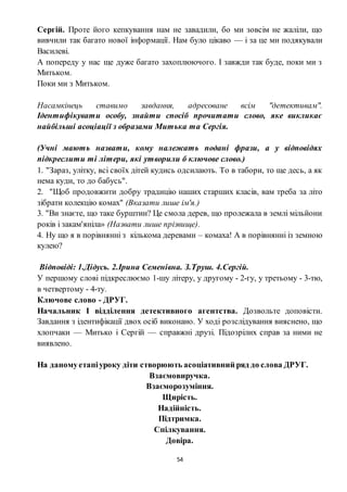 54
Сергій. Проте його кепкування нам не завадили, бо ми зовсім не жаліли, що
вивчили так багато нової інформації. Нам було цікаво — і за це ми подякували
Василеві.
А попереду у нас ще дуже багато захоплюючого. І завжди так буде, поки ми з
Митьком.
Поки ми з Митьком.
Насамкінець ставимо завдання, адресоване всім "детективам".
Ідентифікувати особу, знайти спосіб прочитати слово, яке викликає
найбільші асоціації з образами Митька та Сергія.
(Учні мають назвати, кому належать подані фрази, а у відповідях
підкреслити ті літери, які утворили б ключове слово.)
1. "Зараз, улітку, всі своїх дітей кудись одсилають. То в табори, то ще десь, а як
нема куди, то до бабусь".
2. "Щоб продовжити добру традицію наших старших класів, вам треба за літо
зібрати колекцію комах" (Вказати лише ім'я.)
3. "Ви знаєте, що таке бурштин? Це смола дерев, що пролежала в землі мільйони
років і закам'яніла» (Назвати лише прізвище).
4. Ну що я в порівнянні з кількома деревами – комаха! А в порівнянні із земною
кулею?
Відповіді: 1.Дідусь. 2.Ірина Семенівна. З.Труш. 4.Сергій.
У першому слові підкреслюємо 1-шу літеру, у другому - 2-гу, у третьому - 3-тю,
в четвертому - 4-ту.
Ключове слово - ДРУГ.
Начальник І відділення детективного агентства. Дозвольте доповісти.
Завдання з ідентифікації двох осіб виконано. У ході розслідування вияснено, що
хлопчаки — Митько і Сергій — справжні друзі. Підозрілих справ за ними не
виявлено.
На даномуетапіуроку діти створюють асоціативний ряд до слова ДРУГ.
Взаємовиручка.
Взаєморозуміння.
Щирість.
Надійність.
Підтримка.
Спілкування.
Довіра.
 