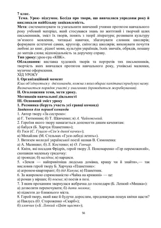 56
7 клас.
Тема. Урок- підсумок. Бесіда про твори, що вивчалися упродовж року й
викликали найбільшу зацікавленість.
Мета: систематизувати та узагальнити вивчений учнями протягом навчального
року учбовий матеріал, який стосувався знань по життєвий і творчий шлях
письменників, зміст їх творів, понять з теорії літератури; розвивати культуру
зв’язного мовлення, читацькі навички, збагачувати словник школярів;
формувати естетичні самки, кругозір, світогляд школярів; виховувати почуття
любові до книг, рідної мови, культури українців, їхніх звичаїв, обрядів, пошану
до митців слова; відповідальність за доручену справу.
Тип уроку: урок-гра «КВК».
Обладнання: виставка художніх творів та портретів тих письменників,
творчість яких вивчалася протягом навчального року, учнівські малюнки,
музичне оформлення.
ХІД УРОКУ
І. Організаційний момент
Класоб’єднується у двікоманди, кожна з якихобираєкапітанаіпридумуєназву.
Визначається порядок участі у змаганнях (проводиться жеребкування).
ІІ. Оголошення теми, мети уроку.
Мотивація навчальної діяльності
ІІІ. Основний зміст уроку
1. Розминка (беруть участь усі гравці команд)
Завдання для першої команди
1. Автор твору «За сестрою»:
а) Г. Тютюнник; б) Т. Шевченко; в) А. Чайковський.
2. Героїня якого твору намагається допомогти диким каченятам:
а) бабуся (Б. Харчук Планетник»);
б) Тося (Є. Гуцало «Сім’я дикої качки»);
в) Михайлик (М. Стельмах «Гуси-лебеді летять»).
3. Витязем молодої української поезії назвав В. Симоненка:
а) А. Малишко; б) Л. Костенко; в) О. Гончар.
4. Квіти, які посадив Фрідріх, герой твору Л. Пономаренко «Гер переможений»,
скопавши маленьку грядочку:
а) троянди; б) нагідки; в) нарциси.
5. «Земля — найпривітніша людська домівка, кращу чи й знайти»,— так
висловив герой твору Б. Харчука «Планетник»:
а) агроном-квартирант; б) дід Капуш; в) Планетник.
6. За жанровою спрямованістю «Чайка на крижині» — це:
а) роман у віршах; б) поема; в) поезія в позі.
7. З яким проханням звернулася жебрачка до господаря (Б. Лепкий «Мишка»):
а) дозволити переночувати; б) дати молока;
в) підвезти до ближнього міста.
8. Геройтвору, який вже й будучи дорослим, продовжував пошук квітки щастя?
а) Павлусь (О. Стороженко «Скарб»);
б) хлопчик («Б. Лепкий «Цвіт щастя»);
 