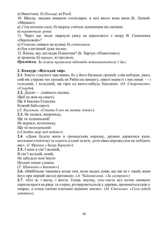 58
а) Німеччині; б) Польщі; в) Росії.
10. Шкода, завдана мишкою господарю, в хаті якого вона жила (Б. Лепкий.
«Мишка»):
а) з’їла копчене сало; б) щоразу смітила лушпинням від насіння;
в) переточила гроші.
11. Через що люди звернули увагу на перехожого з твору В. Симоненка
«Перехожий»?
а) Голосно сміявся на вулиці; б) спіткнувся;
в) був одягнений дуже модно.
12. Квітка, яку доглядав Планетник? (Б. Харчук «Планетник»):
а) троянда; б) нарцис; в) пролісок.
Примітка. За кожну правильну відповідь встановлюється 1 бал.
2. Конкурс «Відгадай твір»
2.1. Зовуть і скупого щасливим, бо у його багацько грошей; а він неборак, увесь
свій вік стереже тих грошей, як Рябко на ланцюгу, ніякої користі з них немає — і
голодний, і холодний, ще гірш од якого-небудь бідолахи». (О. Стороженко.
«Скарб»)
2.2. Дідові — дзвінкого песика,
Щоб не жив на самоті,
Ще й Івасика-Телесика
Кожній бабі-сироті.
(Л. Кисельов. «Стати б хоч на менти лічені»)
2.3. Не хилися, явороньку,
Ще ти зелененький!
Не журися, козаченьку,
Що ти молоденький.
(«Стоїть явір над водою»)
2.4. «Доки будете жити в громадськім порядку, дружно держатися купи,
незломно стоятивсі за одного,а один за всіх, доти ніяка ворожасила не побідить
вас». (І. Франко «Захар Беркут»)
2.5. І мене в сім’ї великій,
В сім’ї вольній, новій,
Не забудьте пом’янути
Незлим тихим словом.
(Т. Шевченко «Заповіт»)
2.6. «Найбільше чванився козак тим, коли надалі довів, що він не є такий, яким
його при першій нагоді прозвали». (А. Чайковський. «За сестрою»)
2.7. «Еге ж: і весну, і життя. Тепер, внучку, геть-чисто все почне оживати:
скреснекрига на ріках та озерах, розмерзнетьсясік у деревах, прокинеться грім у
хмарах, а сонце своїми ключами відімкне землю». (М. Стельмах. «Гуси-лебеді
летять»)
 