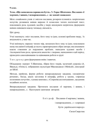 61
9 клас.
Тема. «Що записанона скрижаляхбуття...?» Тарас Шевченко. Послання «І
мертвим, і живим, і ненарожденним...» як заповіт нащадкам
Мета: ознайомити учнів зі змістом послання, розкрити істинність патріотичних
почуттів; розвивати вміння виразно й осмислено читати поетичний текст;
пояснювати роль художніх засобів у творі; виховувати патріотизм; формувати
вміння оцінювати власну читацьку діяльність.
Цілі уроку.
Учні знатимуть: зміст послання, його тему та ідею, основні проблеми твору, їх
актуальність у наш час.
Учні вмітимуть: виразно читати твір, визначати його тему та ідею; пояснювати
назву послання й епіграф до нього;характеризувати образ автора; висловлювати
власне ставлення до порушених проблем; знаходити художні засоби і
з'ясовуватиїхню роль; проводити аналогію з творами, написаними в цей період;
проводити самооцінювання та оцінювання роботи в групі
Т и п у р о к у: урок формування вмінь і навичок.
Обладнання: портрет Т.Шевченка, збірки його творів, музичний супровід (А.
Вівальді, «Осінь»), зображення скульптури Мікеланджело «Мойсей», ілюстрації
до Біблії.
Методи, прийоми, форми роботи: випереджувальне завдання, «незакінчене
речення», бесіда, аналіз заголовка й епіграфа, робота у групах, «піраміда
позитивних почуттів», «дошказапитань», «Сократівськеопитування», щоденник
подвійних нотаток.
Випереджувальні завдання. Прочитати послання «І мертвим, і живим, і
ненарожденним...». Підготувати запитання авторові.
Е п і г р а ф: Послання «І мертвим, і живим,
і ненарожденним...» -«скрижалі
буття українськогонароду»
Євген Сверстюк
 
