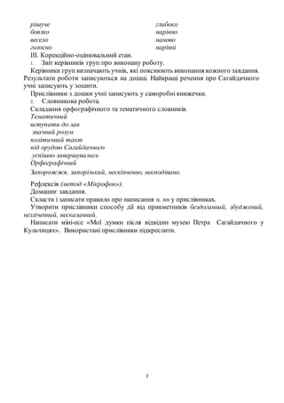 7
рішуче
боязко
весело
голосно
глибоко
нарівно
наново
нарівні
III. Корекційно-оцінювальний етан.
1. Звіт керівників груп про виконану роботу.
Керівники груп визначають учнів, які пояснюють виконання кожного завдання.
Результати роботи записуються на дошці. Найкращі речення про Сагайдачного
учні записують у зошити.
Прислівники з дошки учні записують у саморобні книжечки.
2. Словникова робота.
Складання орфографічного та тематичного словників.
Тематичний
вступати до лав
значний розум
політичний такт
під орудою Сагайдачного
успішно завершувались
Орфографічний
Запорожжя, запорізький, нескінченно, несподівано.
Рефлексія (метод «Мікрофон»).
Домашнє завдання.
Скласти і записати правило про написання н, нн у прислівниках.
Утворити прислівники способу дії від прикметників бездоганний, збуджений,
незліченний, несказанний.
Написати міні-есе «Мої думки після відвідин музею Петра Сагайдачного у
Кульчицях». Використані прислівники підкреслити.
 
