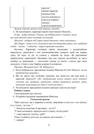 72
крутять";
міцний характер
маленька біла
постать норовиста;
сміється покірно і
лагідно;
сором'язливийшепіт.
Захист кожною групою своїх творчих знахідок.
2. Чи відповідають характери героїв їхнім іменам? Поясніть.
(Соня - мудра дівчина. Розуміє, що відбувається з хлопцем, тому
що сама відчуває таке почуття, як кохання.
Миколка - поборов свій страх перед дівчиною, став сміливішим.
Дід Лаврін - живев селі, піклується про господарство, рятує сад, майбутні
плоди - зав'язь - і водночас - перші паростки кохання.)
Висновок. Характери головних героїв змальовано з надзвичайною
виразністю, лаконізмом і тим тютюнниківським гумором, який так зігріває
душу. Ні онук, ні дід за словом у кишеню не лізуть. Це притаманно
українському характерові. Насмішки діда над онуком незлобливі: це щось
подібне до тренування — підготовки хлопця до життя і спогад про свою
молодість. Слово в діда Лавріна яскраве й колоритне.
(Звучить "Весняний вальс" Й. Штрауса.)
3. Коли відбувається зародження кохання Миколки й Соні? (Навесні, на тлі
пробудження природи.)
4. Що ви знаєте про особливе значення, яке надається цій порі року в
народній творчості? (Ц е пробудження всього живого після зимового
згасання, що, зрештою, приносить людині дивовижну радість, красу
оновлення навколишнього світу й людської душі.)
5. Чи випадково народження кохання припадає саме на цю пору?
Робота в парах.
Спостереження над текстом.
6. Розкрийте внутрішні переживання Миколки.
Учнівський проект
"Мені здається, що я ширшаю в плечах, твердішаю в ході і ось- ось підлечу.
А от голосу - не стає..."
"...белькочу шепеляво й противно, - це ти?"
"У мене починають терпнути ноги і стають, як мотузяні".
"...і шия перестає гнутися, дубіє".
"Отак і стовбичу коло неї, не знаючи, що й казати..."
"...мимрю".
 