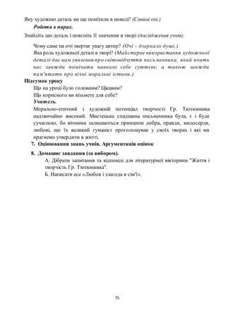 75
Яку художню деталь ви ще помітили в новелі? (Сонині очі.)
Робота в парах.
Знайдіть цю деталь і поясніть її значення в творі (дослідження учнів).
Чому саме на очі звертає увагу автор? (Очі - дзеркало душі.)
Яка роль художньої деталі в творі? (Майстерне використання художньої
деталі дає нам уявлення про світовідчуття письменника, який вчить
нас завжди помічати навколо себе суттєве, а також завжди
пам'ятати про вічні моральні істини.)
Підсумок уроку
Що на уроці було головним? Цікавим?
Що корисного ви візьмете для себе?
Учитель.
Морально-етичний і художній потенціал творчості Гр. Тютюнника
надзвичайно високий. Мистецька спадщина письменника була, є і буде
сучасною, бо вічними залишаються принципи добра, правди, милосердя,
любові, що їх великий гуманіст проголошував у своїх творах і які ми
прагнемо утвердити в житті.
7. Оцінювання знань учнів. Аргументація оцінок
8. Домашнє завдання (за вибором).
А. Дібрати запитання та відповіді для літературної вікторини "Життя і
творчість Гр. Тютюнника".
Б. Написати есе «Любов і злагода в сім'ї».
 