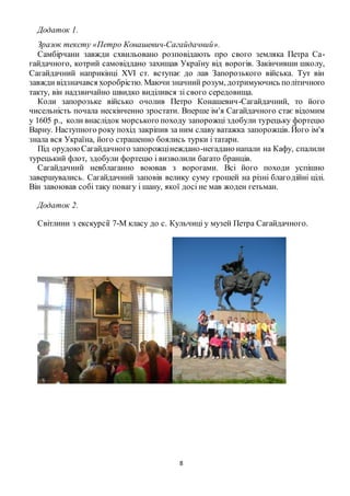8
Додаток 1.
Зразок тексту «Петро Конашевич-Сагайдачний».
Самбірчани завжди схвильовано розповідають про свого земляка Петра Са-
гайдачного, котрий самовіддано захищав Україну від ворогів. Закінчивши школу,
Сагайдачний наприкінці XVI ст. вступає до лав Запорозького війська. Тут він
завжди відзначався хоробрістю. Маючи значний розум, дотримуючись політичного
такту, він надзвичайно швидко виділився зі свого середовища.
Коли запорозьке військо очолив Петро Конашевич-Сагайдачний, то його
чисельність почала нескінченно зростати. Вперше ім'я Сагайдачного стає відомим
у 1605 р., коли внаслідок морського походу запорожці здобули турецьку фортецю
Варну. Наступного року похід закріпив за ним славу ватажка запорожців. Його ім'я
знала вся Україна, його страшенно боялись турки і татари.
Під орудоюСагайдачного запорожцінеждано-негадано напали на Кафу, спалили
турецький флот, здобули фортецю і визволили багато бранців.
Сагайдачний невблаганно воював з ворогами. Всі його походи успішно
завершувались. Сагайдачний заповів велику суму грошей на різні благодійні цілі.
Він завоював собі таку повагу і шану, якої досі не мав жоден гетьман.
Додаток 2.
Світлини з екскурсії 7-М класу до с. Кульчиці у музей Петра Сагайдачного.
 