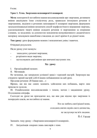 9
8 клас.
Урок 1. Тема. Звертання непоширені й поширені.
Мета:повторитий поглибитизнання восьмикласників про звертання, розвивати
вміння аналізувати їхню стилістичну роль, правильно інтонувати речення зі
звертаннями, виділяти в реченнях непоширені її поширені звертання; формувати
загальнопізнавальні вміння визначати спосіб морфологічного вираження звертань;
удосконалювати творчі вміння складати речення зі звертаннями за опорними
словами, за моделями; за допомогою мовленнєво-комунікативного дидактичного
матеріалу виховувати шанобливе ставлення до своєї країни й до рідної мови.
Тип уроку: урок формування мовних і мовленнєвих умінь і навичок.
Очікувані результати.
Після уроку учні зможуть:
- знаходити у реченні звертання;
- розрізняти види звертань;
- застосовувати дані вміння при вивченні наступних тем.
Хід уроку
I. Організаційний момент.
II. Мотивація.
Не таємниця, що запорукою успішної праці є хороший настрій. Запрошую вас
створити гарний настрій собі й іншим побажаннями на цей урок.
Продовж речення «Я бажаю вам…»
Віримо, що від нас самих залежить здійснення цих побажань, варто лиш
прикласти зусилля.
III. Ознайомлення восьмикласників з темою, метою і завданнями уроку.
Оголошення епіграфа.
Сьогодні на уроці ми пригадаємо все, що вам уже відомо про звертання із
попередніх класів, ви поглибите ці знання.
Хто не любить своєї рідної мови,
солодкихсвятихзвуків свого дитинства,
не заслуговуєна ім'я людини.
Й.-Ґ. Гердер
Запишіть тему уроку : «Звертання непоширені й поширені».
IV. Актуалізація опорних знань школярів з теми.
 