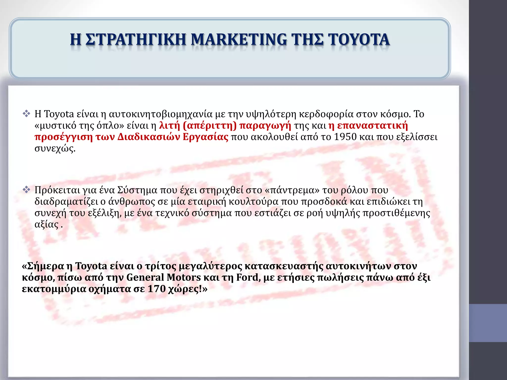  Η Toyota είναι η αυτοκινητοβιομηχανία με την υψηλότερη κερδοφορία στον κόσμο. Το
«μυστικό της όπλο» είναι η λιτή (απέριττη) παραγωγή της και η επαναστατική
προσέγγιση των Διαδικασιών Εργασίας που ακολουθεί από το 1950 και που εξελίσσει
συνεχώς.
 Πρόκειται για ένα Σύστημα που έχει στηριχθεί στο «πάντρεμα» του ρόλου που
διαδραματίζει ο άνθρωπος σε μία εταιρική κουλτούρα που προσδοκά και επιδιώκει τη
συνεχή του εξέλιξη, με ένα τεχνικό σύστημα που εστιάζει σε ροή υψηλής προστιθέμενης
αξίας .
«Σήμερα η Toyota είναι ο τρίτος μεγαλύτερος κατασκευαστής αυτοκινήτων στον
κόσμο, πίσω από την General Motors και τη Ford, με ετήσιες πωλήσεις πάνω από έξι
εκατομμύρια οχήματα σε 170 χώρες!»
Η ΣΤΡΑΤΗΓΙΚΗ MARKETING ΤΗΣ TOYOTA
 