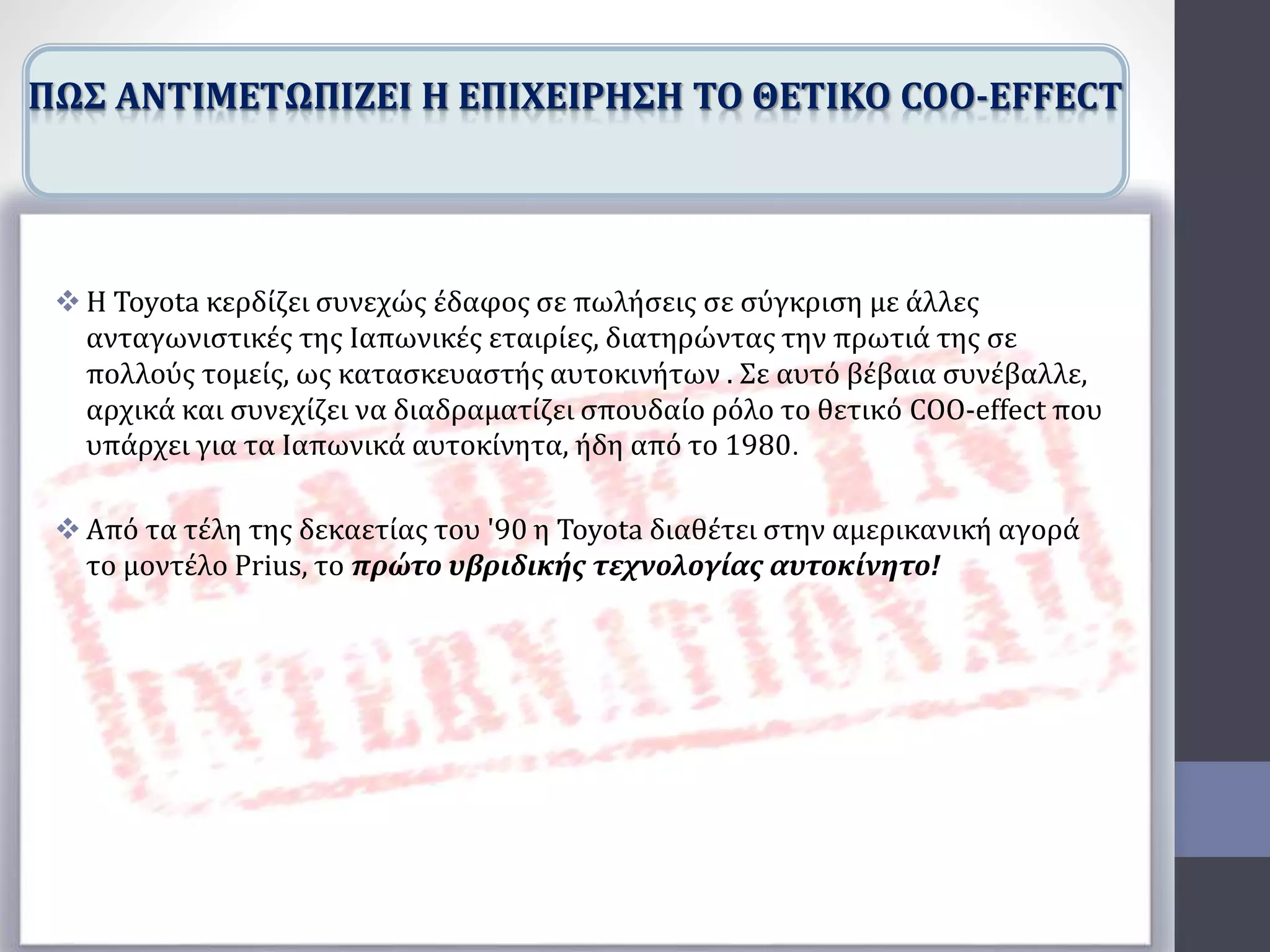  Η Toyota κερδίζει συνεχώς έδαφος σε πωλήσεις σε σύγκριση με άλλες
ανταγωνιστικές της Ιαπωνικές εταιρίες, διατηρώντας την πρωτιά της σε
πολλούς τομείς, ως κατασκευαστής αυτοκινήτων . Σε αυτό βέβαια συνέβαλλε,
αρχικά και συνεχίζει να διαδραματίζει σπουδαίο ρόλο το θετικό COO-effect που
υπάρχει για τα Ιαπωνικά αυτοκίνητα, ήδη από το 1980.
 Από τα τέλη της δεκαετίας του '90 η Toyota διαθέτει στην αμερικανική αγορά
το μοντέλο Prius, το πρώτο υβριδικής τεχνολογίας αυτοκίνητο!
ΠΩΣ ΑΝΤΙΜΕΤΩΠΙΖΕΙ Η ΕΠΙΧΕΙΡΗΣΗ ΤΟ ΘΕΤΙΚΟ COO-EFFECT
 