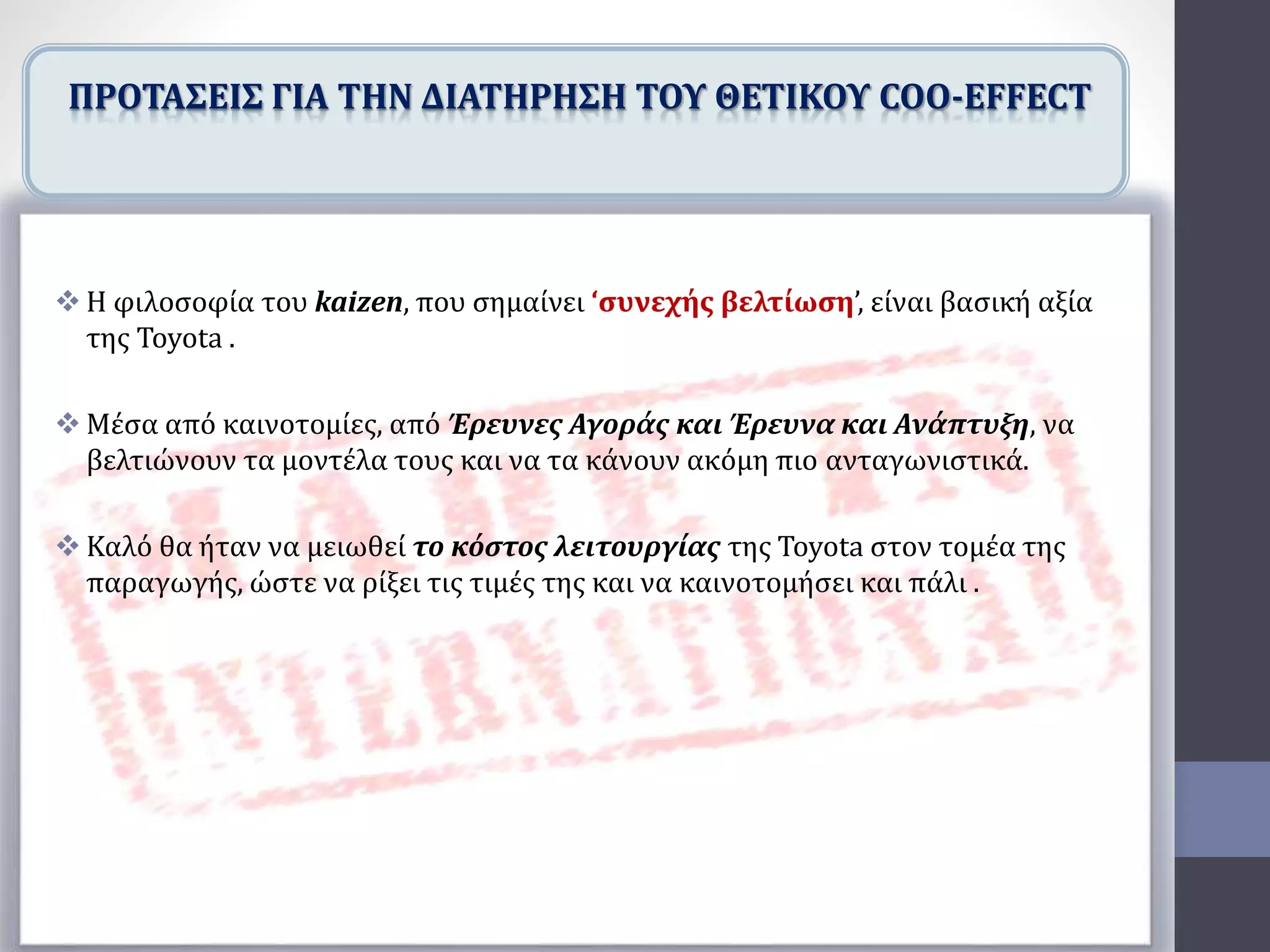  Η φιλοσοφία του kaizen, που σημαίνει ‘συνεχής βελτίωση’, είναι βασική αξία
της Toyota .
 Μέσα από καινοτομίες, από Έρευνες Αγοράς και Έρευνα και Ανάπτυξη, να
βελτιώνουν τα μοντέλα τους και να τα κάνουν ακόμη πιο ανταγωνιστικά.
 Καλό θα ήταν να μειωθεί το κόστος λειτουργίας της Toyota στον τομέα της
παραγωγής, ώστε να ρίξει τις τιμές της και να καινοτομήσει και πάλι .
ΠΡΟΤΑΣΕΙΣ ΓΙΑ ΤΗΝ ΔΙΑΤΗΡΗΣΗ ΤΟΥ ΘΕΤΙΚΟΥ COO-EFFECT
 