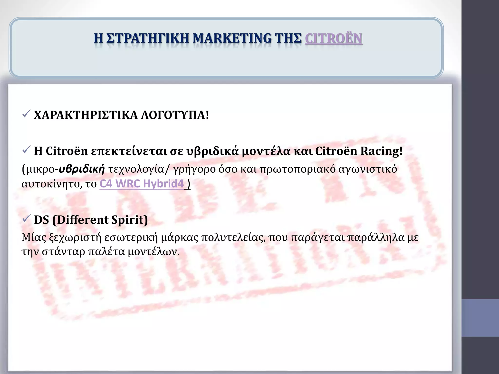  ΧΑΡΑΚΤΗΡΙΣΤΙΚΑ ΛΟΓΟΤΥΠΑ!
 Η Citroën επεκτείνεται σε υβριδικά μοντέλα και Citroën Racing!
(μικρο-υβριδική τεχνολογία/ γρήγορο όσο και πρωτοποριακό αγωνιστικό
αυτοκίνητο, το C4 WRC Hybrid4 )
 DS (Different Spirit)
Μίας ξεχωριστή εσωτερική μάρκας πολυτελείας, που παράγεται παράλληλα με
την στάνταρ παλέτα μοντέλων.
H ΣΤΡΑΤΗΓΙΚΗ MARKETING ΤΗΣ CITROËN
 
