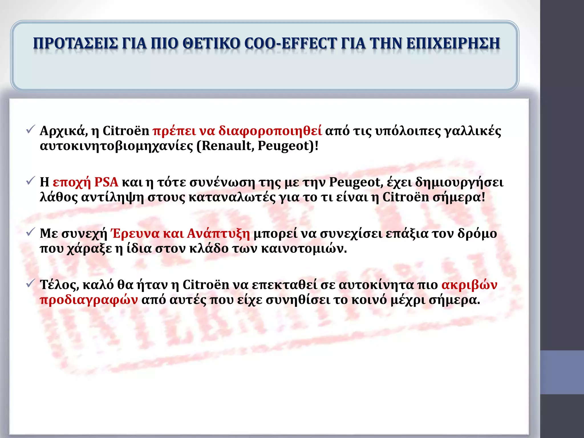  Αρχικά, η Citroën πρέπει να διαφοροποιηθεί από τις υπόλοιπες γαλλικές
αυτοκινητοβιομηχανίες (Renault, Peugeot)!
 Η εποχή PSA και η τότε συνένωση της με την Peugeot, έχει δημιουργήσει
λάθος αντίληψη στους καταναλωτές για το τι είναι η Citroën σήμερα!
 Με συνεχή Έρευνα και Ανάπτυξη μπορεί να συνεχίσει επάξια τον δρόμο
που χάραξε η ίδια στον κλάδο των καινοτομιών.
 Τέλος, καλό θα ήταν η Citroën να επεκταθεί σε αυτοκίνητα πιο ακριβών
προδιαγραφών από αυτές που είχε συνηθίσει το κοινό μέχρι σήμερα.
ΠΡΟΤΑΣΕΙΣ ΓΙΑ ΠΙΟ ΘΕΤΙΚΟ COO-EFFECT ΓΙΑ ΤΗΝ ΕΠΙΧΕΙΡΗΣΗ
 