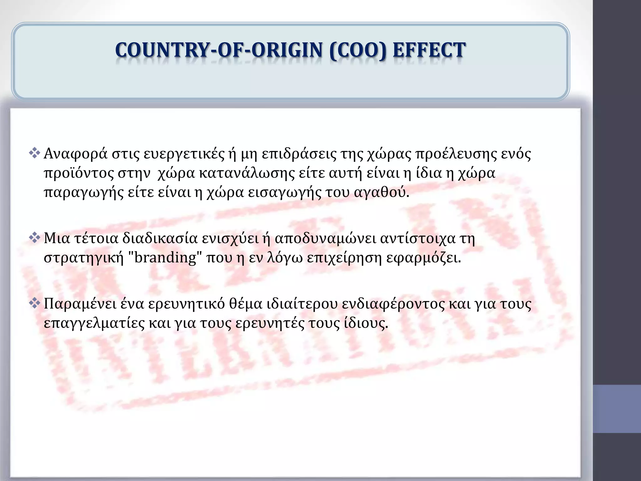 Αναφορά στις ευεργετικές ή μη επιδράσεις της χώρας προέλευσης ενός
προϊόντος στην χώρα κατανάλωσης είτε αυτή είναι η ίδια η χώρα
παραγωγής είτε είναι η χώρα εισαγωγής του αγαθού.
Μια τέτοια διαδικασία ενισχύει ή αποδυναμώνει αντίστοιχα τη
στρατηγική "branding" που η εν λόγω επιχείρηση εφαρμόζει.
Παραμένει ένα ερευνητικό θέμα ιδιαίτερου ενδιαφέροντος και για τους
επαγγελματίες και για τους ερευνητές τους ίδιους.
COUNTRY-OF-ORIGIN (COO) EFFECT
 