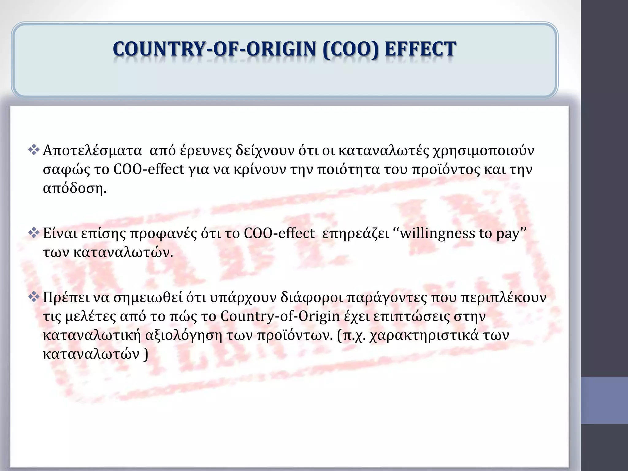 Αποτελέσματα από έρευνες δείχνουν ότι οι καταναλωτές χρησιμοποιούν
σαφώς το COO-effect για να κρίνουν την ποιότητα του προϊόντος και την
απόδοση.
Είναι επίσης προφανές ότι το COO-effect επηρεάζει ‘‘willingness to pay’’
των καταναλωτών.
Πρέπει να σημειωθεί ότι υπάρχουν διάφοροι παράγοντες που περιπλέκουν
τις μελέτες από το πώς το Country-of-Origin έχει επιπτώσεις στην
καταναλωτική αξιολόγηση των προϊόντων. (π.χ. χαρακτηριστικά των
καταναλωτών )
COUNTRY-OF-ORIGIN (COO) EFFECT
 