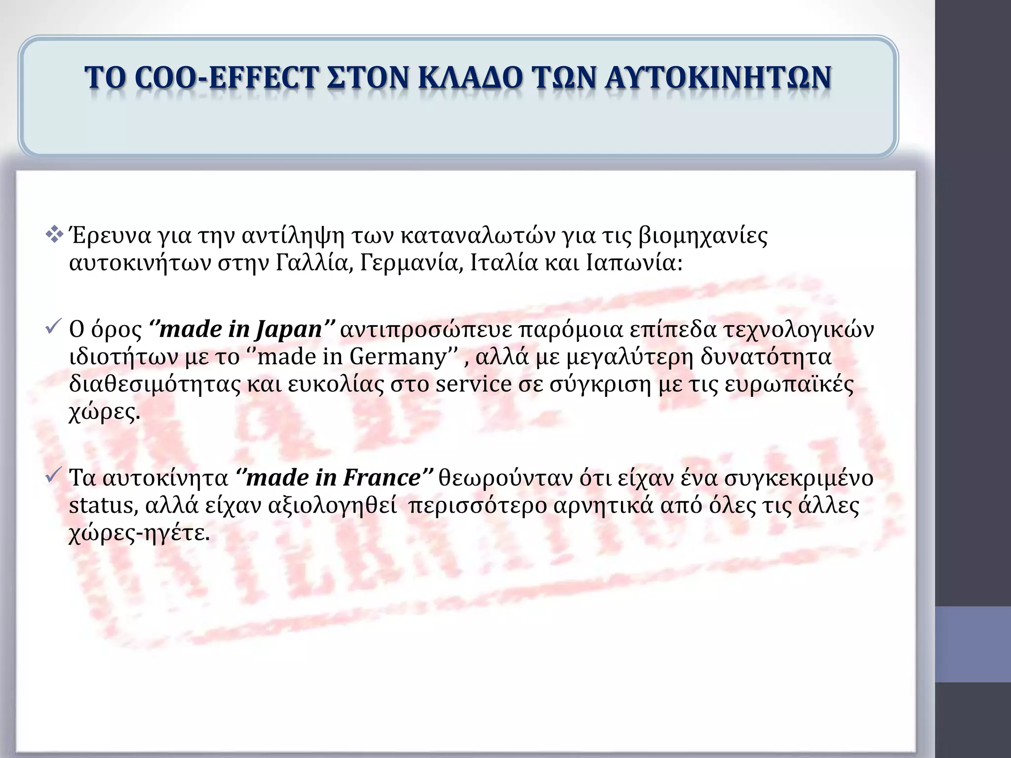 Έρευνα για την αντίληψη των καταναλωτών για τις βιομηχανίες
αυτοκινήτων στην Γαλλία, Γερμανία, Ιταλία και Ιαπωνία:
 O όρος ‘’made in Japan’’ αντιπροσώπευε παρόμοια επίπεδα τεχνολογικών
ιδιοτήτων με το ‘’made in Germany’’ , αλλά με μεγαλύτερη δυνατότητα
διαθεσιμότητας και ευκολίας στο service σε σύγκριση με τις ευρωπαϊκές
χώρες.
 Τα αυτοκίνητα ‘’made in France’’ θεωρούνταν ότι είχαν ένα συγκεκριμένο
status, αλλά είχαν αξιολογηθεί περισσότερο αρνητικά από όλες τις άλλες
χώρες-ηγέτε.
TΟ COO-EFFECT ΣΤΟΝ ΚΛΑΔΟ ΤΩΝ ΑΥΤΟΚΙΝΗΤΩΝ
 