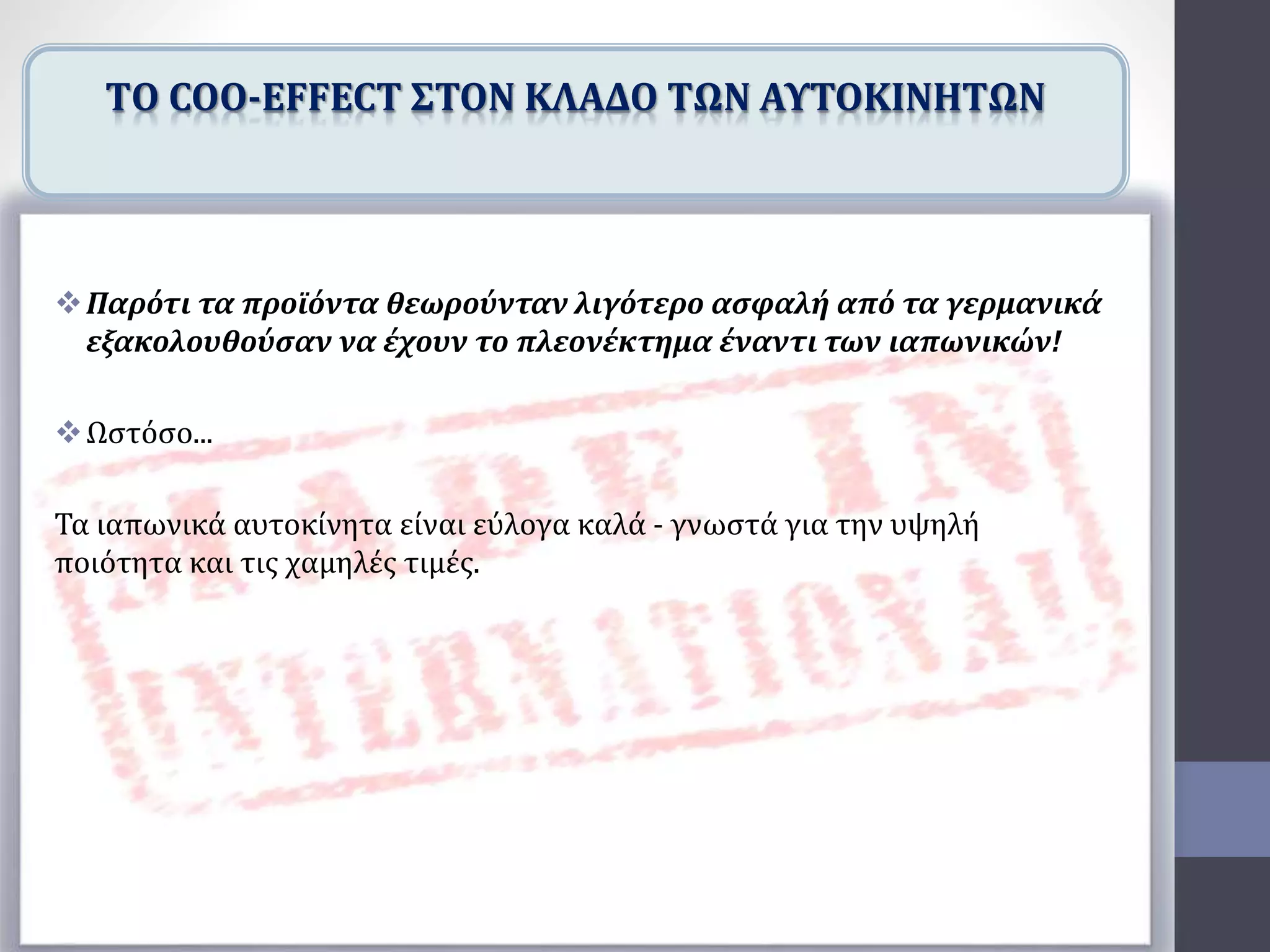 Παρότι τα προϊόντα θεωρούνταν λιγότερο ασφαλή από τα γερμανικά
εξακολουθούσαν να έχουν το πλεονέκτημα έναντι των ιαπωνικών!
Ωστόσο...
Τα ιαπωνικά αυτοκίνητα είναι εύλογα καλά - γνωστά για την υψηλή
ποιότητα και τις χαμηλές τιμές.
TΟ COO-EFFECT ΣΤΟΝ ΚΛΑΔΟ ΤΩΝ ΑΥΤΟΚΙΝΗΤΩΝ
 